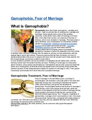 Gamophobia, Fear of Marriage
What is Gamophobia?
Gamophobia (from the Greek word gamos – wedding and
phobos – fear) is a phobic fear of entering into marriage and
weddings. Some people have a fear of the wedding
ceremony, while others have a fear of marriage or of both.
Men, more often than women, are unaware of the fear of
intimacy, which is an obstacle to marriage. This fear arises in
early childhood, as a consequence of unresolved conflicts
(similar to pedophobia, obsessive compulsive personality
disorder and avoidant personality disorder – Avoidant
Personality Disorder Test we wrote about before).
Intimate attachment to another person is perceived as
dangerous, because it marks the separation from the mother.
In another case, intimacy is equated with the desire to achieve a close relationship with the
oedipal object, which also scares. There are opinions that the fear of intimacy is a form of
developmental delay that occurs in people who have not built a basic trust in their parents, the
first closest beings, and remain unable to trust others.
In such situations, partners can be successful in unobligated sexual relationship, until the
intimacy comes near the border that they can bear. Thinking of a marriage or a discussion
about it leads to unsuccessful sexual behavior. Gamophobia may be also conscious state that
arises as a consequence of adverse emotional experiences in the primary family where the
parents because of their disagreements created an aversion to marriage in child. Then people
consciously avoid situations in which they find a possible marriage.
Gamophobia Treatment, Fear of Marriage
Fear of marriage in the last fifteen years, according to
psychologists, has reached a very high yield in the world and
especially among men. According to international experts,
today more and more young men are declared as
gamophobic. Psychologists believe that the fear of marriage is
a real phobia, much more serious than just fear, while the
opinions of sociologists is that the low rate of marriage among
young people is the result of entering into community life
before the fateful legal saying “Yes.” However, regardless of
gamophobia, marriage much more benefits to men. One study
discovered that married men, compared with single people or
unmarried, are 135 times more likely to say they are very satisfied with their lives. When the
percentage of married women is half the size.
Gamophobia treatment, like other phobias, can be overcome with psychotherapeutic
techniques.
 