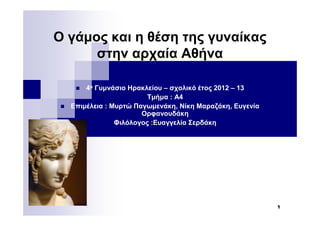 1 
Ο γάμος και η θέση της γυναίκας 
στην αρχαία Αθήνα 
 4ο Γυμνάσιο Ηρακλείου – σχολικό έτος 2012 – 13 
 Τμήμα : Α4 
 Επιμέλεια : Μυρτώ Παγωμενάκη, Νίκη Μαραζάκη, Ευγενία 
Ορφανουδάκη 
 Φιλόλογος :Ευαγγελία Σερδάκη 
 