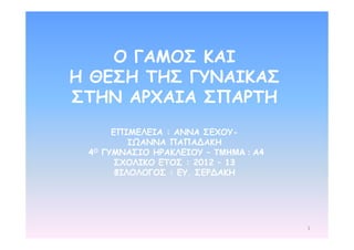 1 
Ο ΓΑΜΟΣ ΚΑΙ 
Η ΘΕΣΗ ΤΗΣ ΓΥΝΑΙΚΑΣ 
ΣΤΗΝ ΑΡΧΑΙΑ ΣΠΑΡΤΗ 
ΕΠΙΜΕΛΕΙΑ : ΑΝΝΑ ΣΕΧΟΥ- 
ΙΩΑΝΝΑ ΠΑΠΑΔΑΚΗ 
4Ο ΓΥΜΝΑΣΙΟ ΗΡΑΚΛΕΙΟΥ – ΤΜΗΜΑ : Α4 
ΣΧΟΛΙΚΟ ΕΤΟΣ : 2012 – 13 
ΦΙΛΟΛΟΓΟΣ : ΕΥ. ΣΕΡΔΑΚΗ 
 