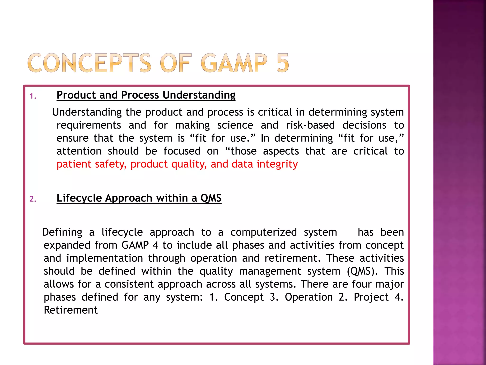 1. Product and Process Understanding
Understanding the product and process is critical in determining system
requirements and for making science and risk-based decisions to
ensure that the system is “fit for use.” In determining “fit for use,”
attention should be focused on “those aspects that are critical to
patient safety, product quality, and data integrity
2. Lifecycle Approach within a QMS
Defining a lifecycle approach to a computerized system has been
expanded from GAMP 4 to include all phases and activities from concept
and implementation through operation and retirement. These activities
should be defined within the quality management system (QMS). This
allows for a consistent approach across all systems. There are four major
phases defined for any system: 1. Concept 3. Operation 2. Project 4.
Retirement
 