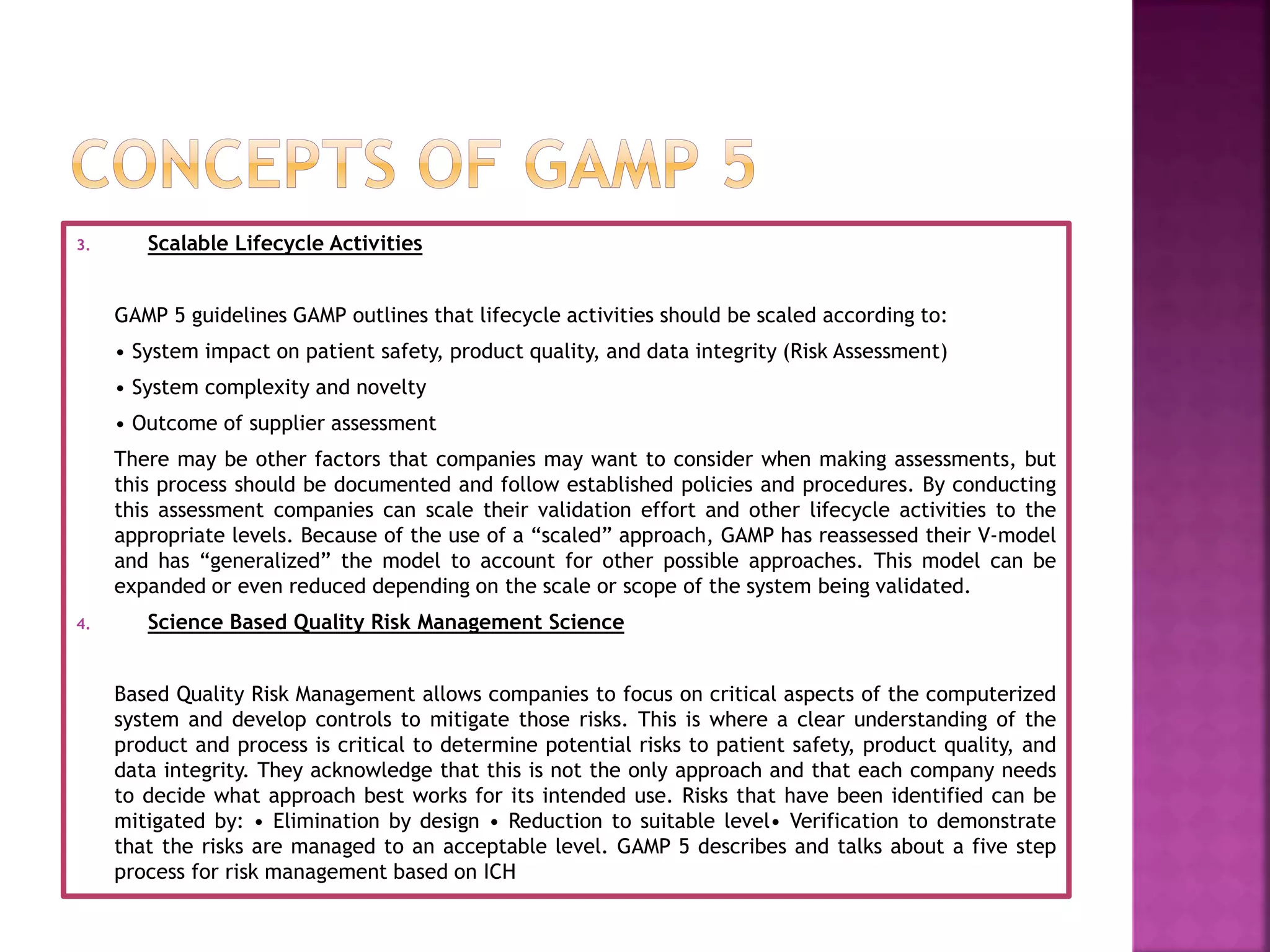 3. Scalable Lifecycle Activities
GAMP 5 guidelines GAMP outlines that lifecycle activities should be scaled according to:
• System impact on patient safety, product quality, and data integrity (Risk Assessment)
• System complexity and novelty
• Outcome of supplier assessment
There may be other factors that companies may want to consider when making assessments, but
this process should be documented and follow established policies and procedures. By conducting
this assessment companies can scale their validation effort and other lifecycle activities to the
appropriate levels. Because of the use of a “scaled” approach, GAMP has reassessed their V-model
and has “generalized” the model to account for other possible approaches. This model can be
expanded or even reduced depending on the scale or scope of the system being validated.
4. Science Based Quality Risk Management Science
Based Quality Risk Management allows companies to focus on critical aspects of the computerized
system and develop controls to mitigate those risks. This is where a clear understanding of the
product and process is critical to determine potential risks to patient safety, product quality, and
data integrity. They acknowledge that this is not the only approach and that each company needs
to decide what approach best works for its intended use. Risks that have been identified can be
mitigated by: • Elimination by design • Reduction to suitable level• Verification to demonstrate
that the risks are managed to an acceptable level. GAMP 5 describes and talks about a five step
process for risk management based on ICH
 