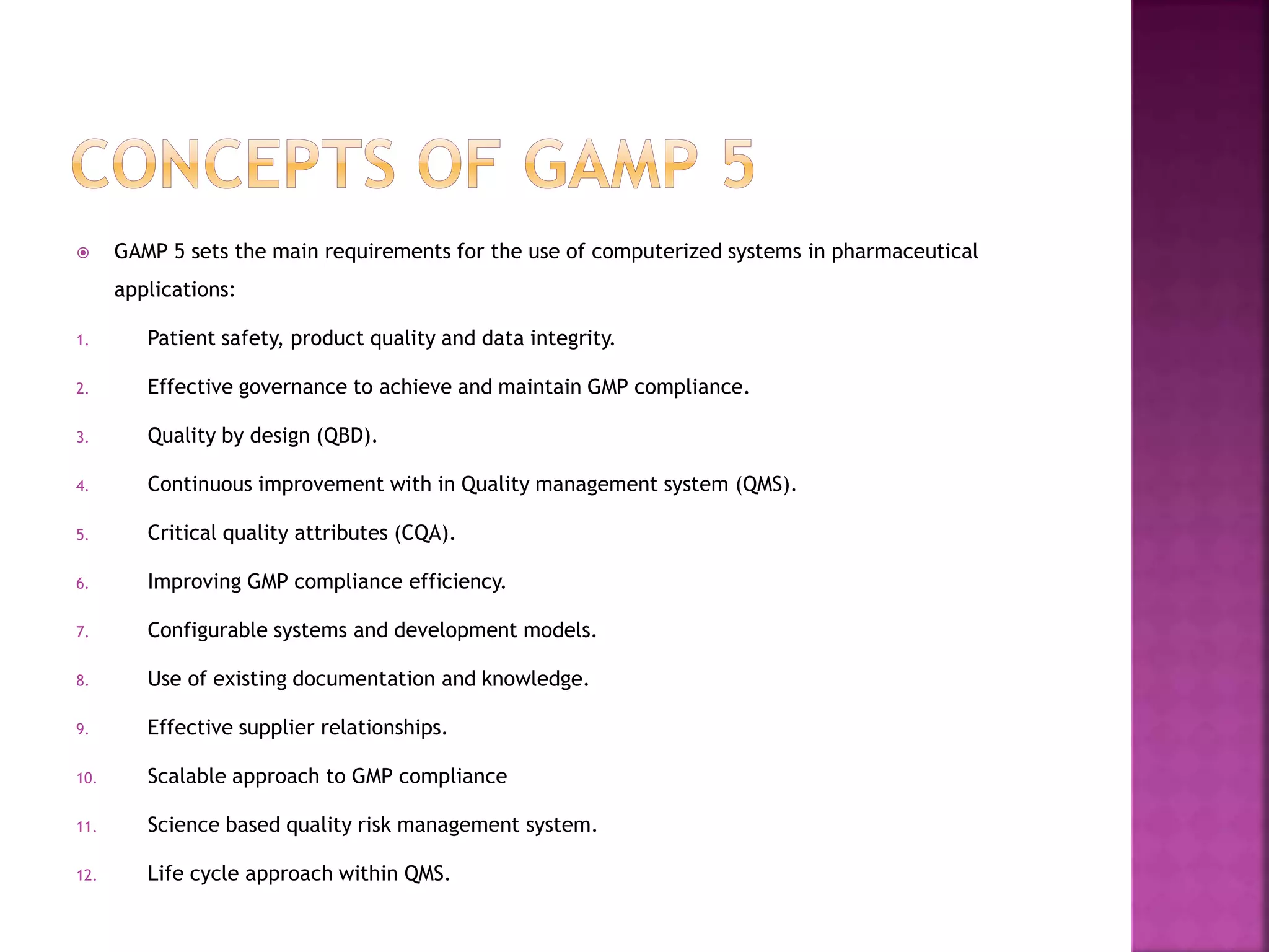  GAMP 5 sets the main requirements for the use of computerized systems in pharmaceutical
applications:
1. Patient safety, product quality and data integrity.
2. Effective governance to achieve and maintain GMP compliance.
3. Quality by design (QBD).
4. Continuous improvement with in Quality management system (QMS).
5. Critical quality attributes (CQA).
6. Improving GMP compliance efficiency.
7. Configurable systems and development models.
8. Use of existing documentation and knowledge.
9. Effective supplier relationships.
10. Scalable approach to GMP compliance
11. Science based quality risk management system.
12. Life cycle approach within QMS.
 