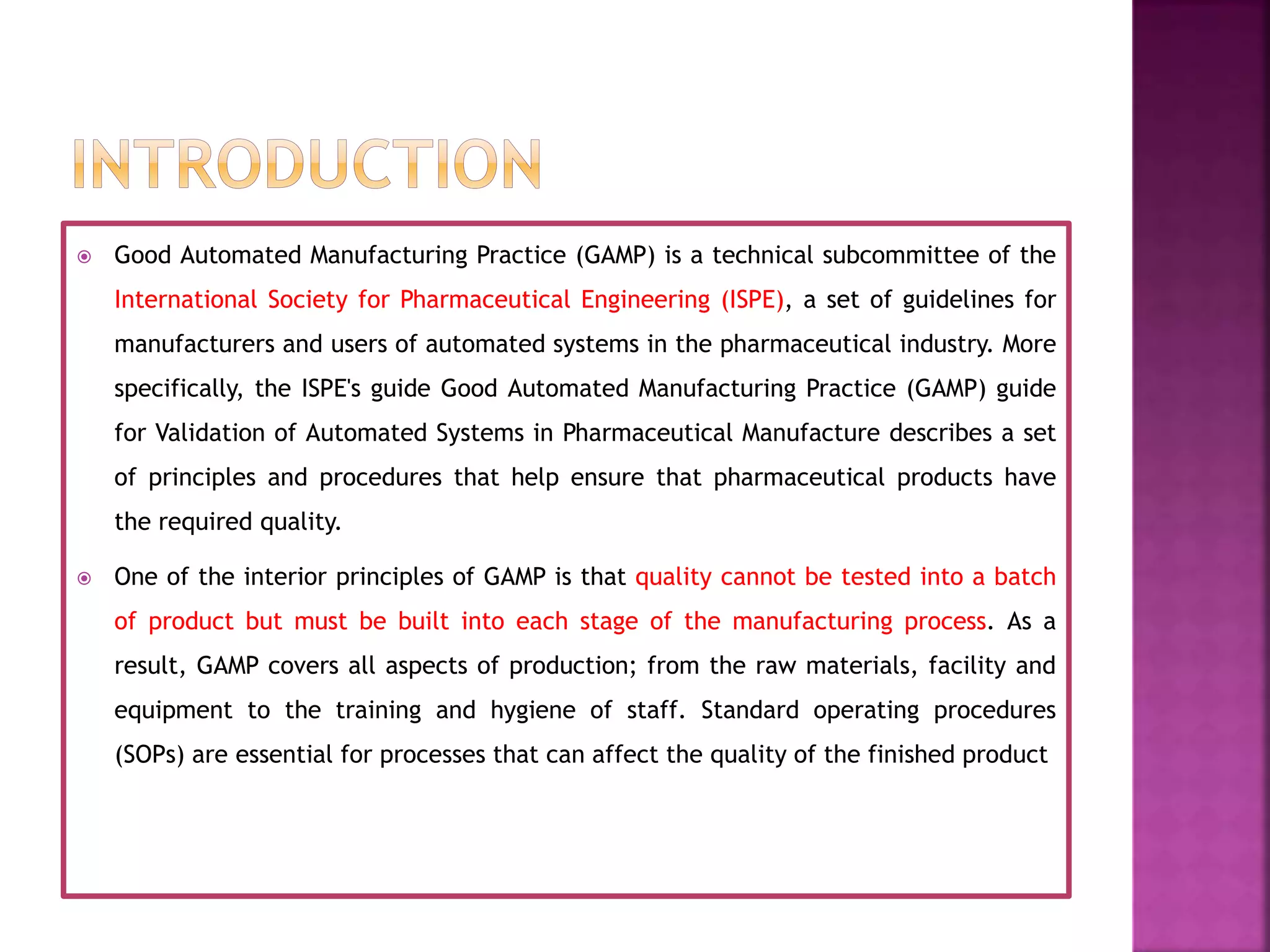  Good Automated Manufacturing Practice (GAMP) is a technical subcommittee of the
International Society for Pharmaceutical Engineering (ISPE), a set of guidelines for
manufacturers and users of automated systems in the pharmaceutical industry. More
specifically, the ISPE's guide Good Automated Manufacturing Practice (GAMP) guide
for Validation of Automated Systems in Pharmaceutical Manufacture describes a set
of principles and procedures that help ensure that pharmaceutical products have
the required quality.
 One of the interior principles of GAMP is that quality cannot be tested into a batch
of product but must be built into each stage of the manufacturing process. As a
result, GAMP covers all aspects of production; from the raw materials, facility and
equipment to the training and hygiene of staff. Standard operating procedures
(SOPs) are essential for processes that can affect the quality of the finished product
 