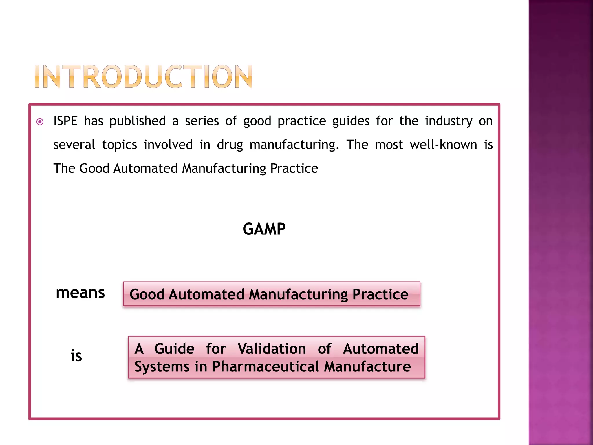  ISPE has published a series of good practice guides for the industry on
several topics involved in drug manufacturing. The most well-known is
The Good Automated Manufacturing Practice
GAMP
means
is
Good Automated Manufacturing Practice
A Guide for Validation of Automated
Systems in Pharmaceutical Manufacture
 