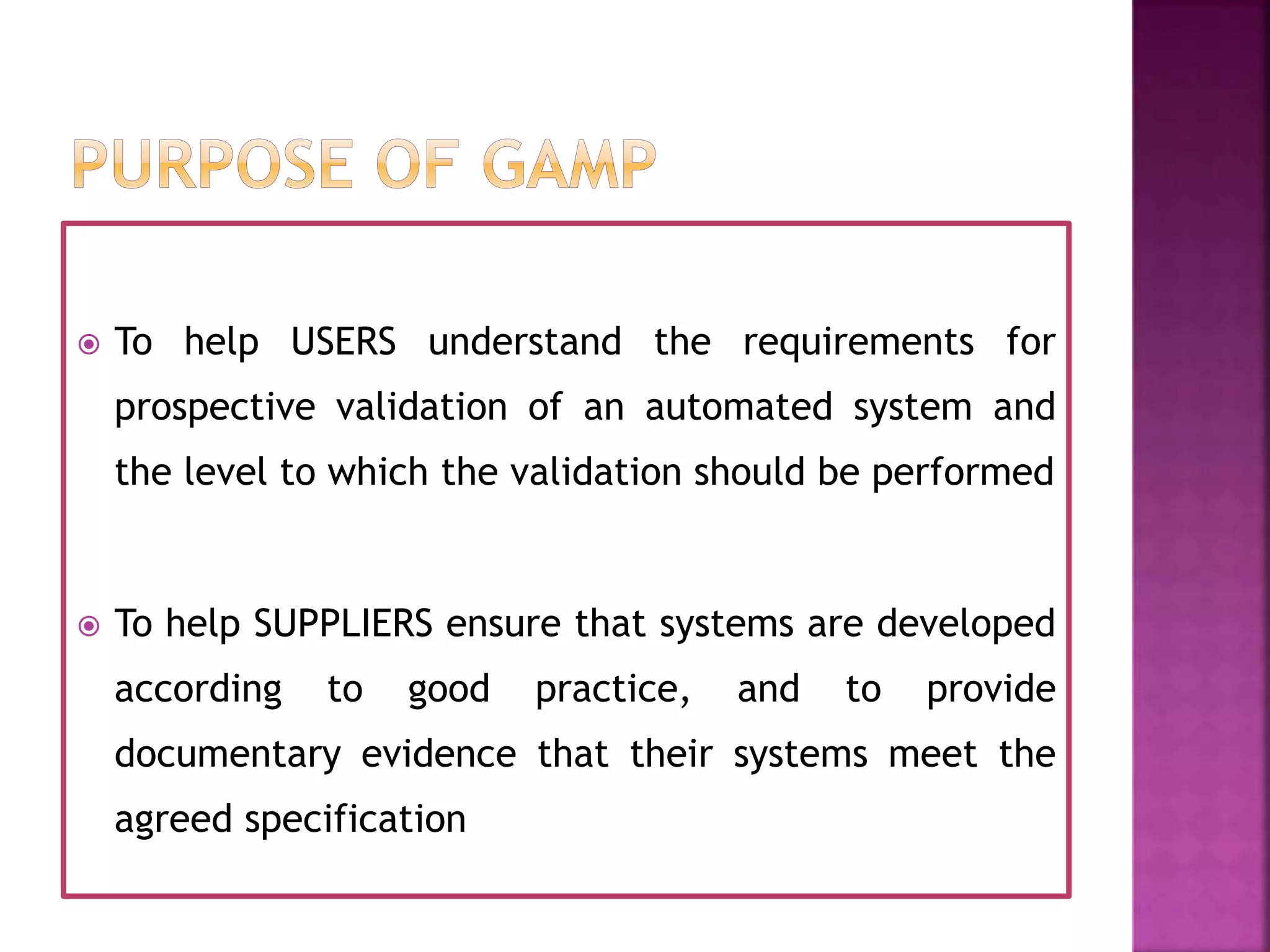  To help USERS understand the requirements for
prospective validation of an automated system and
the level to which the validation should be performed
 To help SUPPLIERS ensure that systems are developed
according to good practice, and to provide
documentary evidence that their systems meet the
agreed specification
 