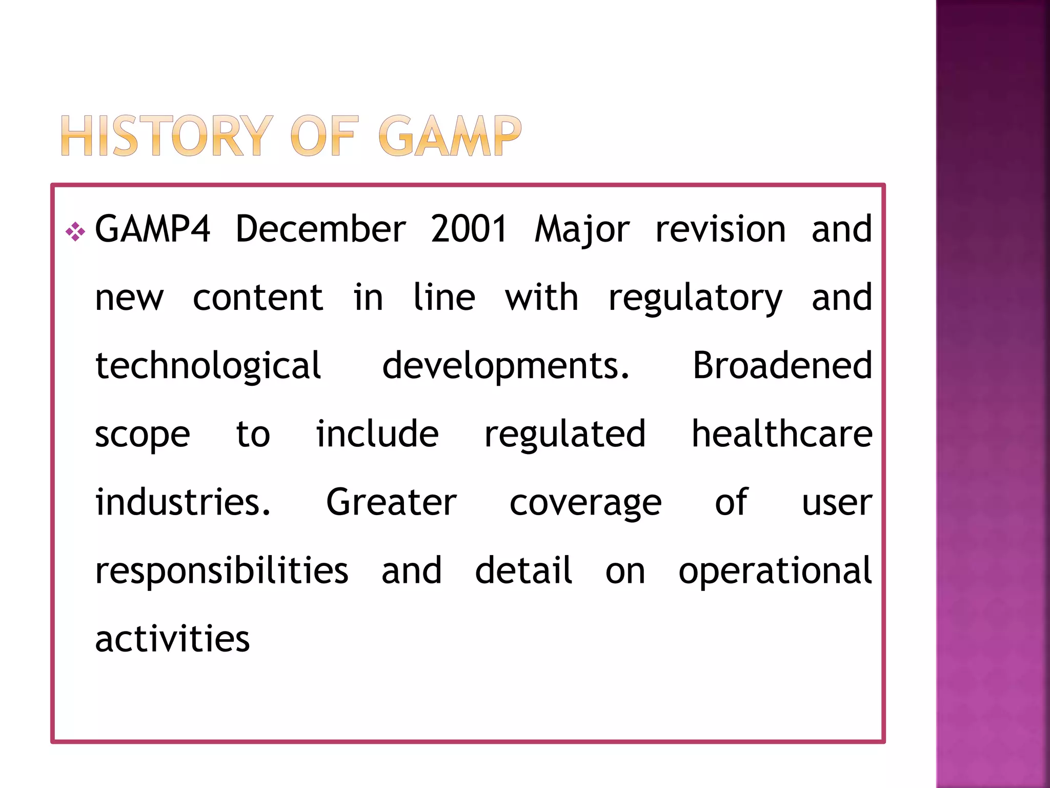  GAMP4 December 2001 Major revision and
new content in line with regulatory and
technological developments. Broadened
scope to include regulated healthcare
industries. Greater coverage of user
responsibilities and detail on operational
activities
 