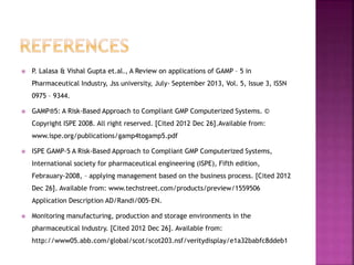  P. Lalasa & Vishal Gupta et.al., A Review on applications of GAMP – 5 in
Pharmaceutical Industry, Jss university, July- September 2013, Vol. 5, Issue 3, ISSN
0975 – 9344.
 GAMP®5: A Risk-Based Approach to Compliant GMP Computerized Systems. ©
Copyright ISPE 2008. All right reserved. [Cited 2012 Dec 26].Available from:
www.ispe.org/publications/gamp4togamp5.pdf
 ISPE GAMP-5 A Risk-Based Approach to Compliant GMP Computerized Systems,
International society for pharmaceutical engineering (ISPE), Fifth edition,
Febrauary-2008, – applying management based on the business process. [Cited 2012
Dec 26]. Available from: www.techstreet.com/products/preview/1559506
Application Description AD/Randi/005-EN.
 Monitoring manufacturing, production and storage environments in the
pharmaceutical Industry. [Cited 2012 Dec 26]. Available from:
http://www05.abb.com/global/scot/scot203.nsf/veritydisplay/e1a32babfc8ddeb1
 