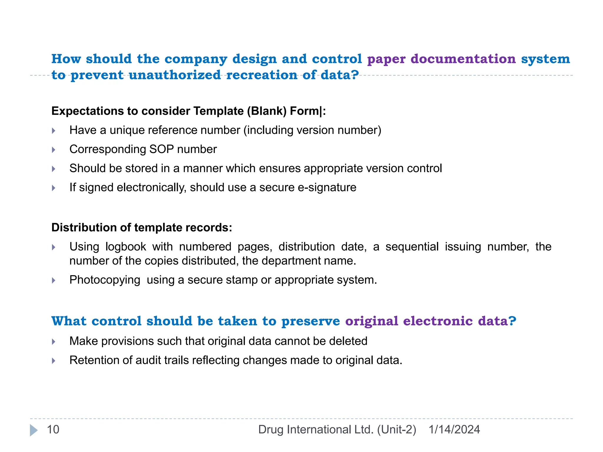 How should the company design and control paper documentation system
to prevent unauthorized recreation of data?
1/14/2024
Drug International Ltd. (Unit-2)
10
Expectations to consider Template (Blank) Form|:
 Have a unique reference number (including version number)
 Corresponding SOP number
 Should be stored in a manner which ensures appropriate version control
 If signed electronically, should use a secure e-signature
Distribution of template records:
 Using logbook with numbered pages, distribution date, a sequential issuing number, the
number of the copies distributed, the department name.
 Photocopying using a secure stamp or appropriate system.
What control should be taken to preserve original electronic data?
 Make provisions such that original data cannot be deleted
 Retention of audit trails reflecting changes made to original data.
 