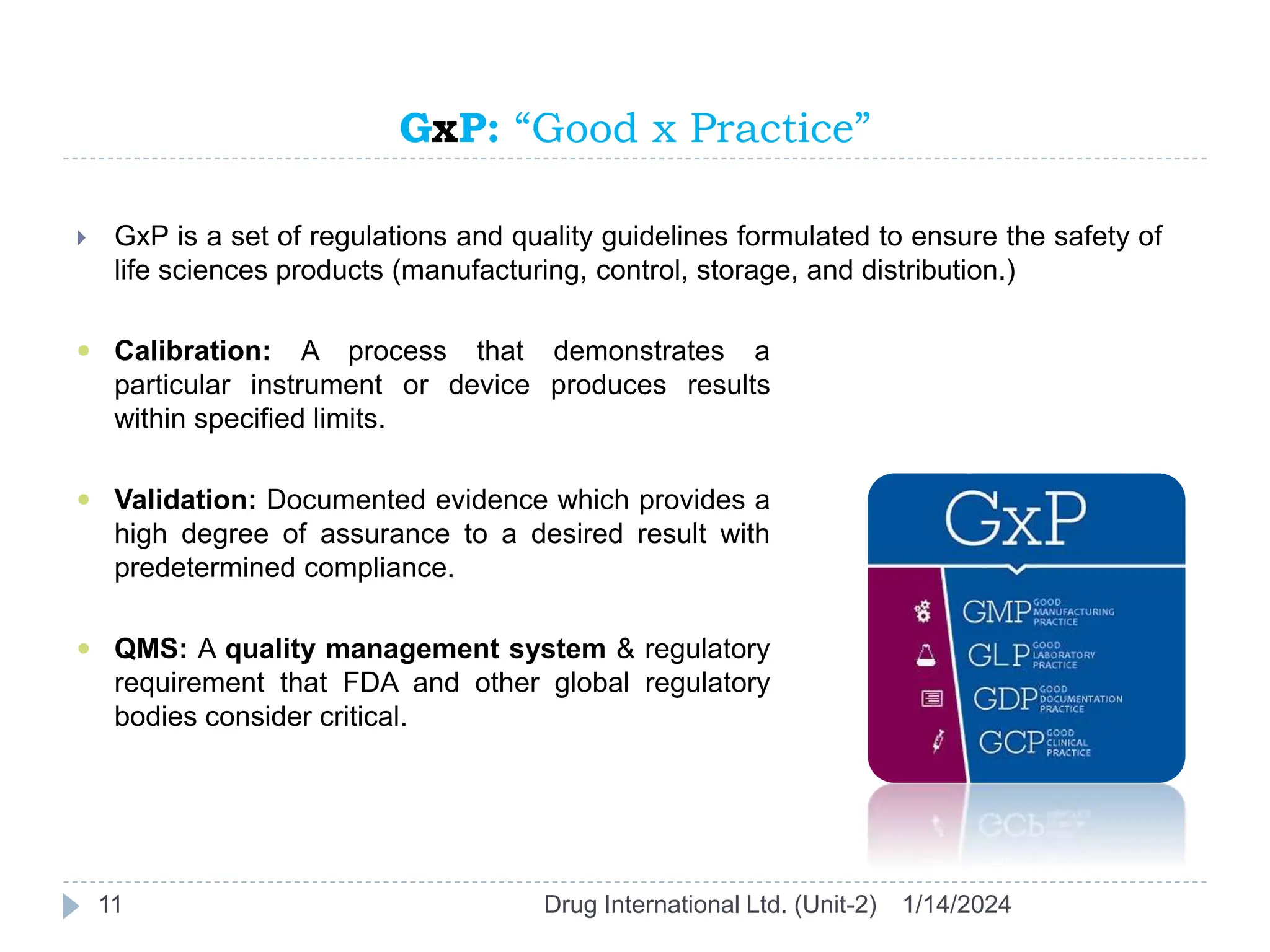 GxP: “Good x Practice”
1/14/2024
Drug International Ltd. (Unit-2)
11
 GxP is a set of regulations and quality guidelines formulated to ensure the safety of
life sciences products (manufacturing, control, storage, and distribution.)
 Calibration: A process that demonstrates a
particular instrument or device produces results
within specified limits.
 Validation: Documented evidence which provides a
high degree of assurance to a desired result with
predetermined compliance.
 QMS: A quality management system & regulatory
requirement that FDA and other global regulatory
bodies consider critical.
 