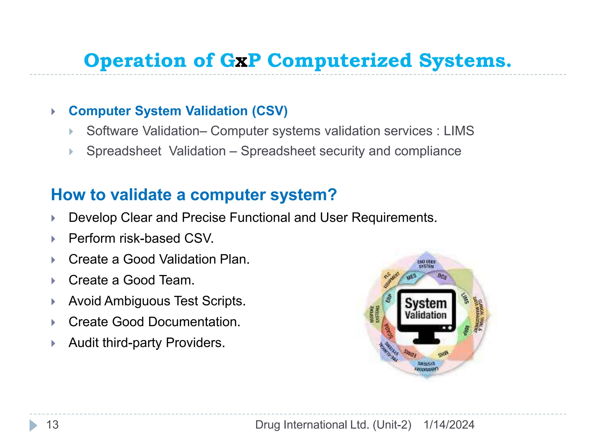 Operation of GxP Computerized Systems.
1/14/2024
Drug International Ltd. (Unit-2)
13
 Computer System Validation (CSV)
 Software Validation– Computer systems validation services : LIMS
 Spreadsheet Validation – Spreadsheet security and compliance
How to validate a computer system?
 Develop Clear and Precise Functional and User Requirements.
 Perform risk-based CSV.
 Create a Good Validation Plan.
 Create a Good Team.
 Avoid Ambiguous Test Scripts.
 Create Good Documentation.
 Audit third-party Providers.
 