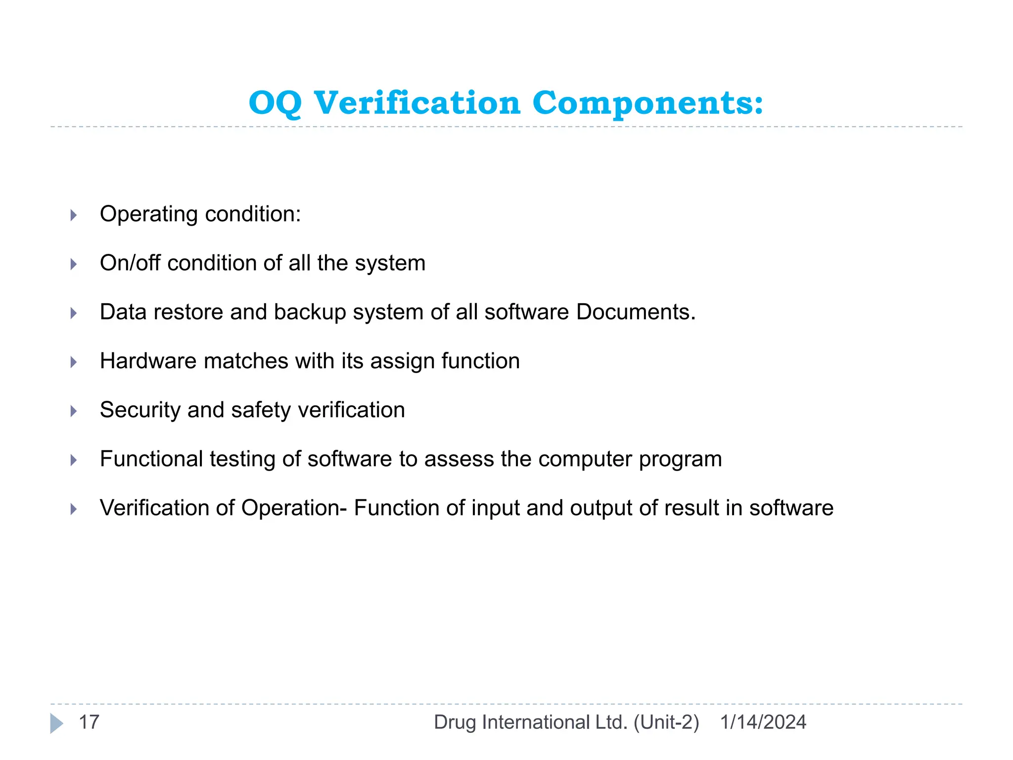 OQ Verification Components:
1/14/2024
Drug International Ltd. (Unit-2)
17
 Operating condition:
 On/off condition of all the system
 Data restore and backup system of all software Documents.
 Hardware matches with its assign function
 Security and safety verification
 Functional testing of software to assess the computer program
 Verification of Operation- Function of input and output of result in software
 