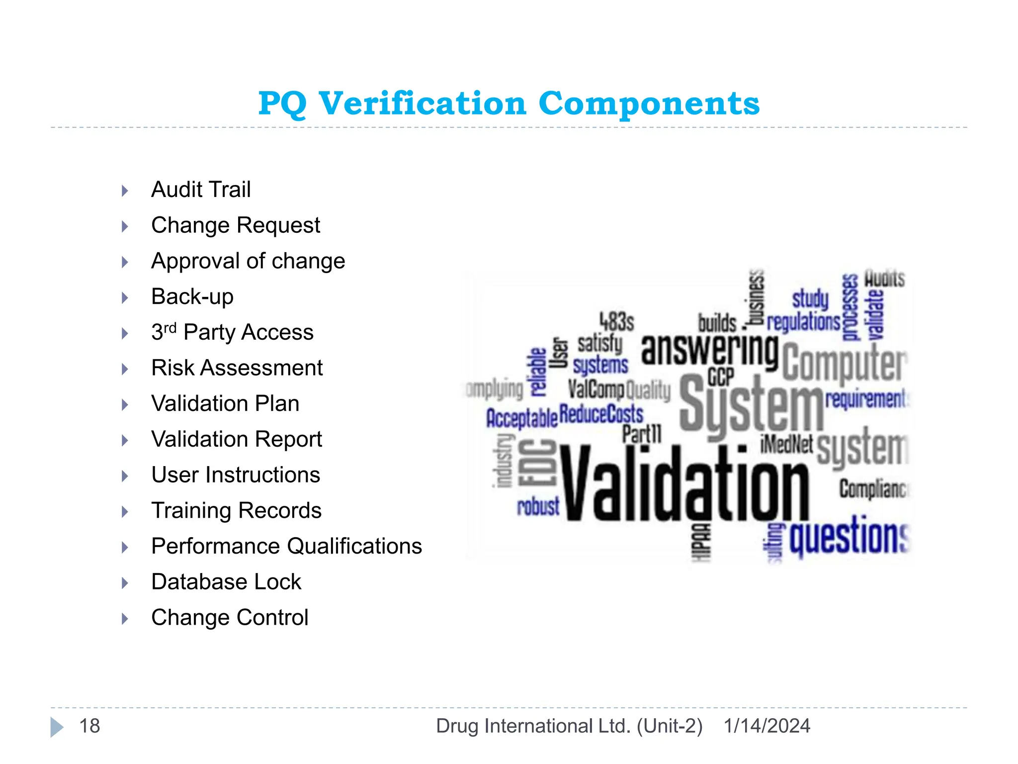 PQ Verification Components
1/14/2024
Drug International Ltd. (Unit-2)
18
 Audit Trail
 Change Request
 Approval of change
 Back-up
 3rd Party Access
 Risk Assessment
 Validation Plan
 Validation Report
 User Instructions
 Training Records
 Performance Qualifications
 Database Lock
 Change Control
 
