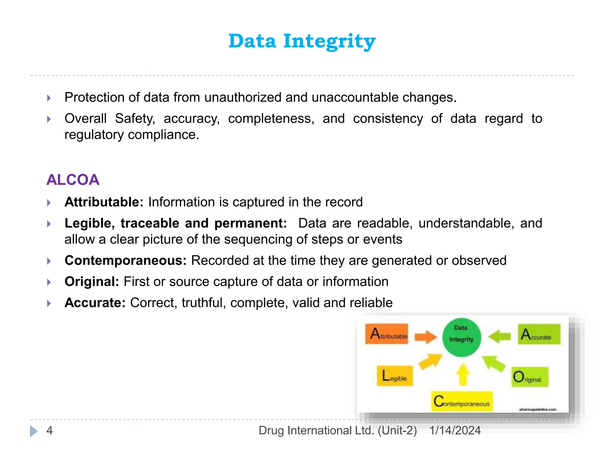 Data Integrity
1/14/2024
Drug International Ltd. (Unit-2)
4
 Protection of data from unauthorized and unaccountable changes.
 Overall Safety, accuracy, completeness, and consistency of data regard to
regulatory compliance.
ALCOA
 Attributable: Information is captured in the record
 Legible, traceable and permanent: Data are readable, understandable, and
allow a clear picture of the sequencing of steps or events
 Contemporaneous: Recorded at the time they are generated or observed
 Original: First or source capture of data or information
 Accurate: Correct, truthful, complete, valid and reliable
 