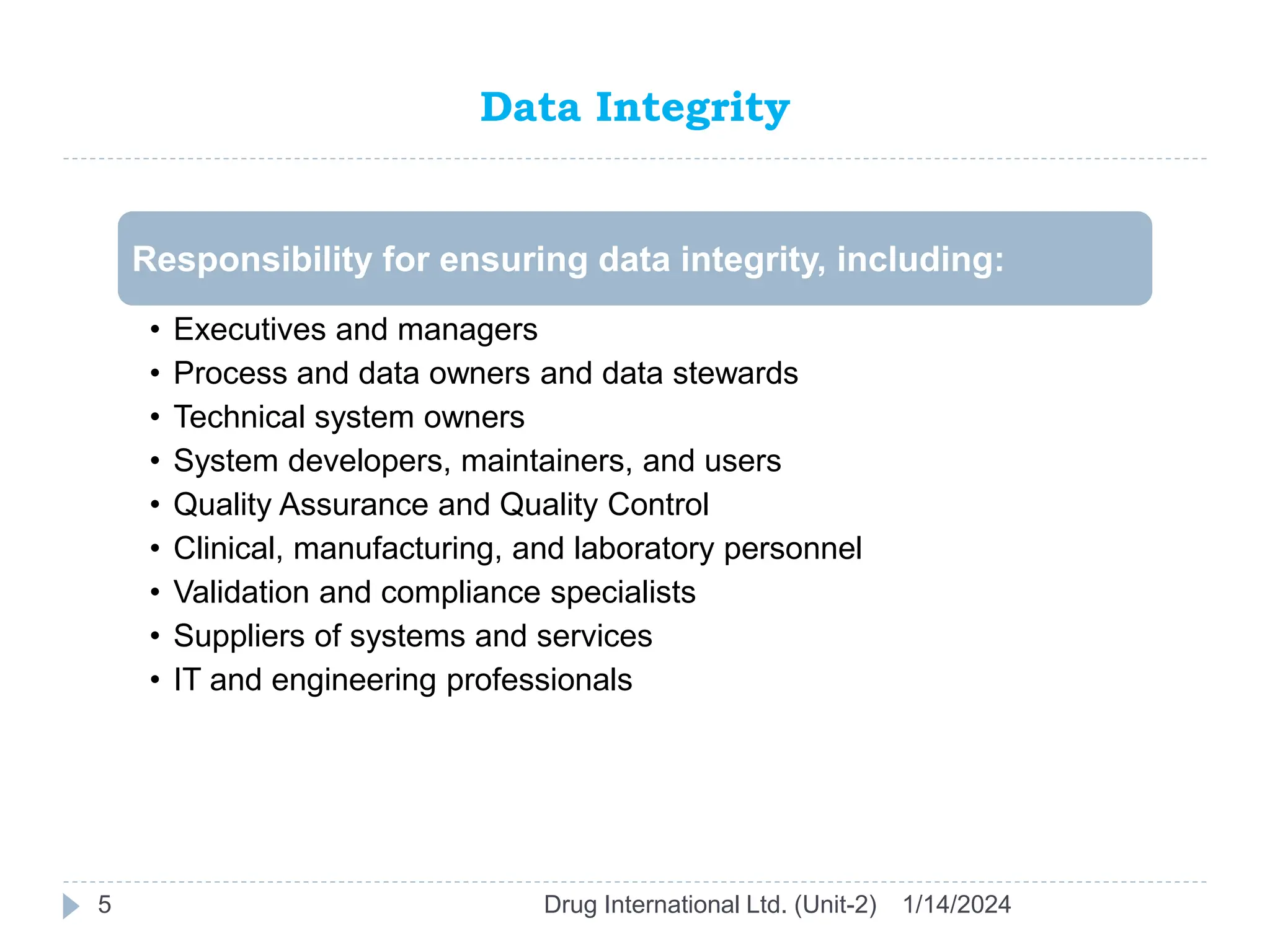 Data Integrity
1/14/2024
Drug International Ltd. (Unit-2)
5
Responsibility for ensuring data integrity, including:
• Executives and managers
• Process and data owners and data stewards
• Technical system owners
• System developers, maintainers, and users
• Quality Assurance and Quality Control
• Clinical, manufacturing, and laboratory personnel
• Validation and compliance specialists
• Suppliers of systems and services
• IT and engineering professionals
 