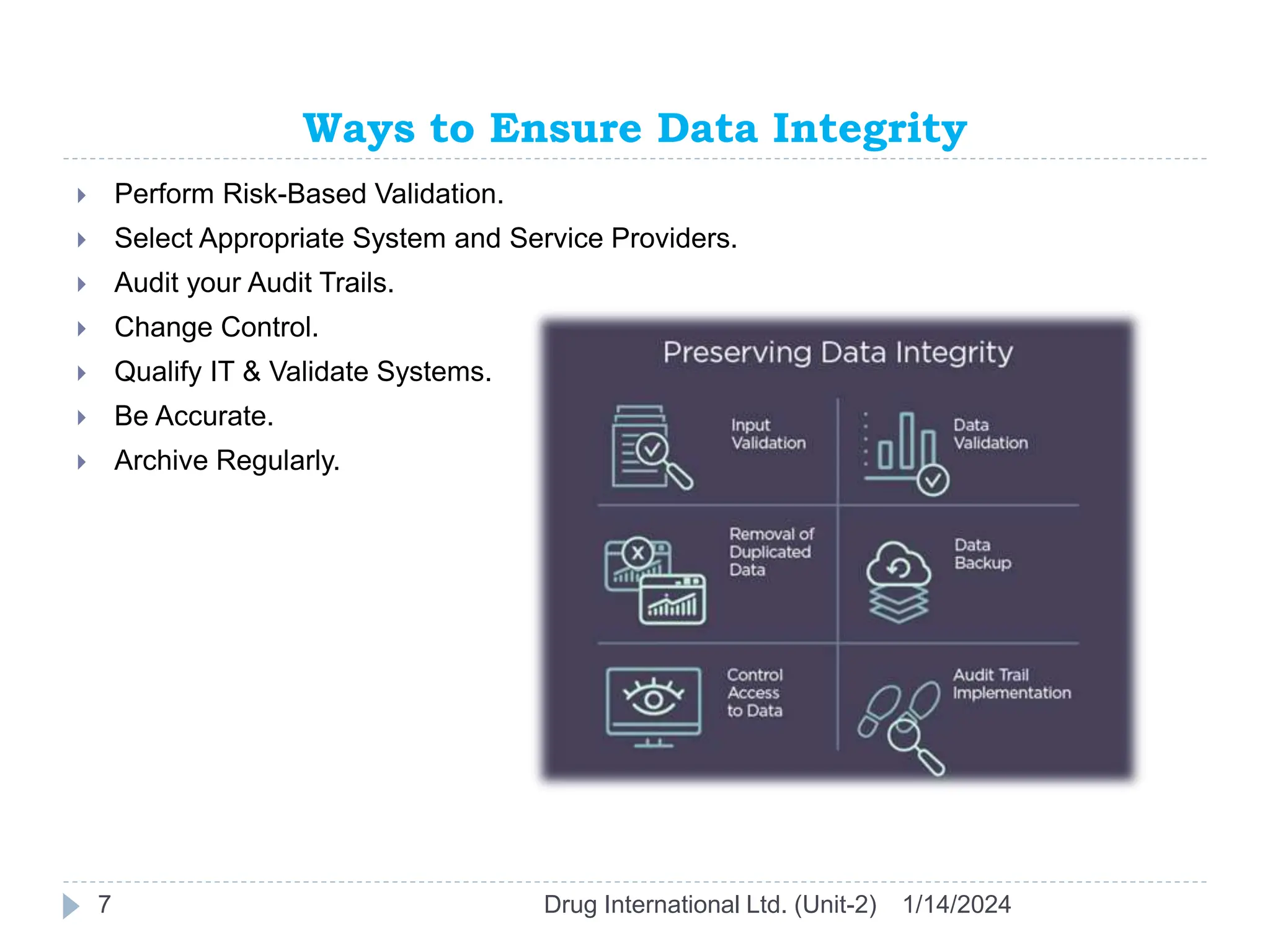 Ways to Ensure Data Integrity
1/14/2024
Drug International Ltd. (Unit-2)
7
 Perform Risk-Based Validation.
 Select Appropriate System and Service Providers.
 Audit your Audit Trails.
 Change Control.
 Qualify IT & Validate Systems.
 Be Accurate.
 Archive Regularly.
 