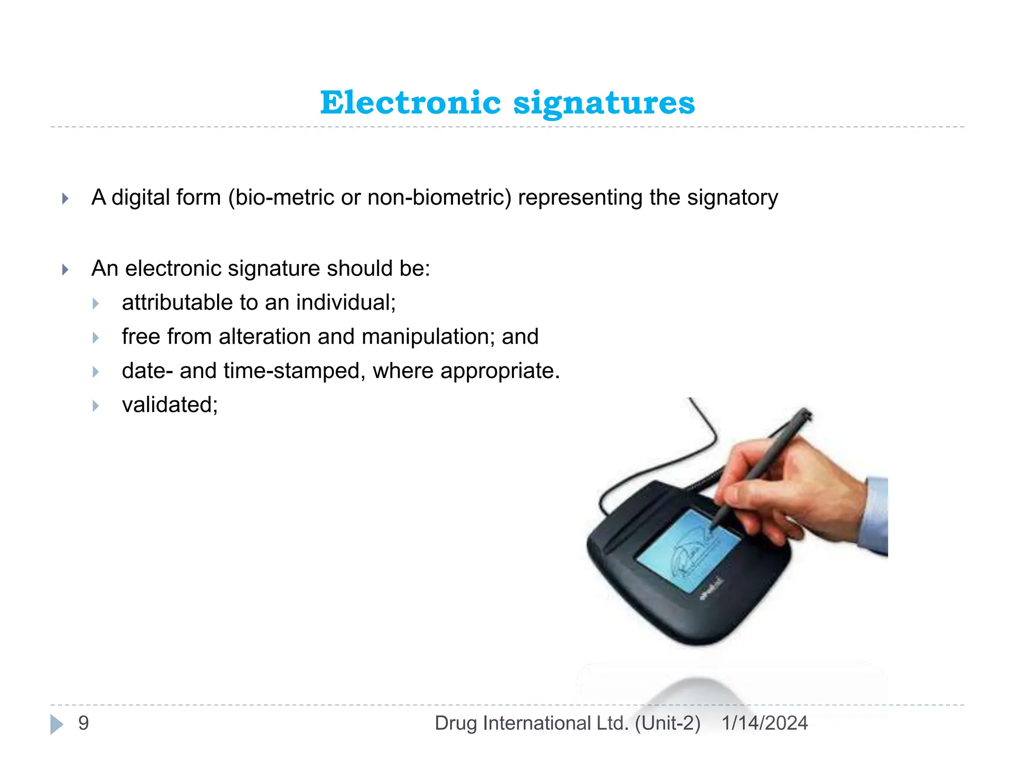 Electronic signatures
1/14/2024
Drug International Ltd. (Unit-2)
9
 A digital form (bio-metric or non-biometric) representing the signatory
 An electronic signature should be:
 attributable to an individual;
 free from alteration and manipulation; and
 date- and time-stamped, where appropriate.
 validated;
 