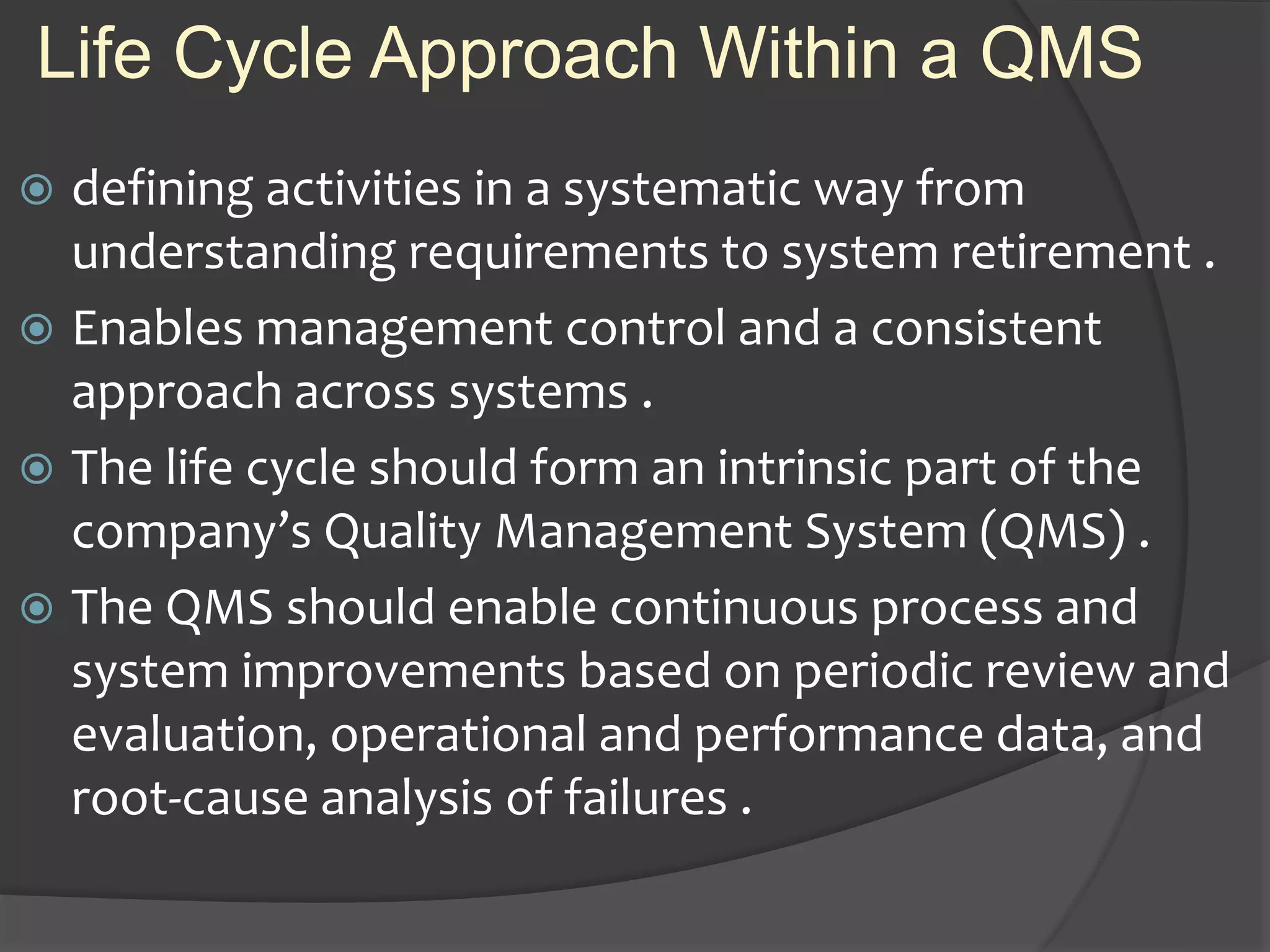 Life Cycle Approach Within a QMS
 defining activities in a systematic way from
understanding requirements to system retirement .
 Enables management control and a consistent
approach across systems .
 The life cycle should form an intrinsic part of the
company’s Quality Management System (QMS) .
 The QMS should enable continuous process and
system improvements based on periodic review and
evaluation, operational and performance data, and
root-cause analysis of failures .
 