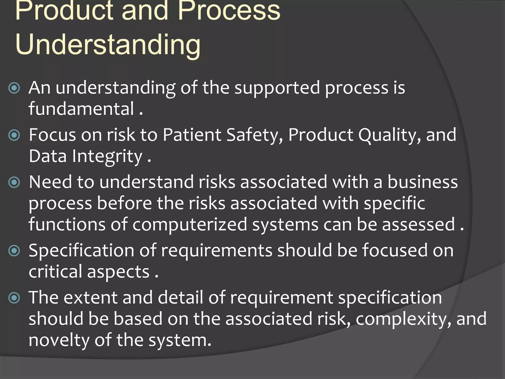 Product and Process
Understanding
 An understanding of the supported process is
fundamental .
 Focus on risk to Patient Safety, Product Quality, and
Data Integrity .
 Need to understand risks associated with a business
process before the risks associated with specific
functions of computerized systems can be assessed .
 Specification of requirements should be focused on
critical aspects .
 The extent and detail of requirement specification
should be based on the associated risk, complexity, and
novelty of the system.
 