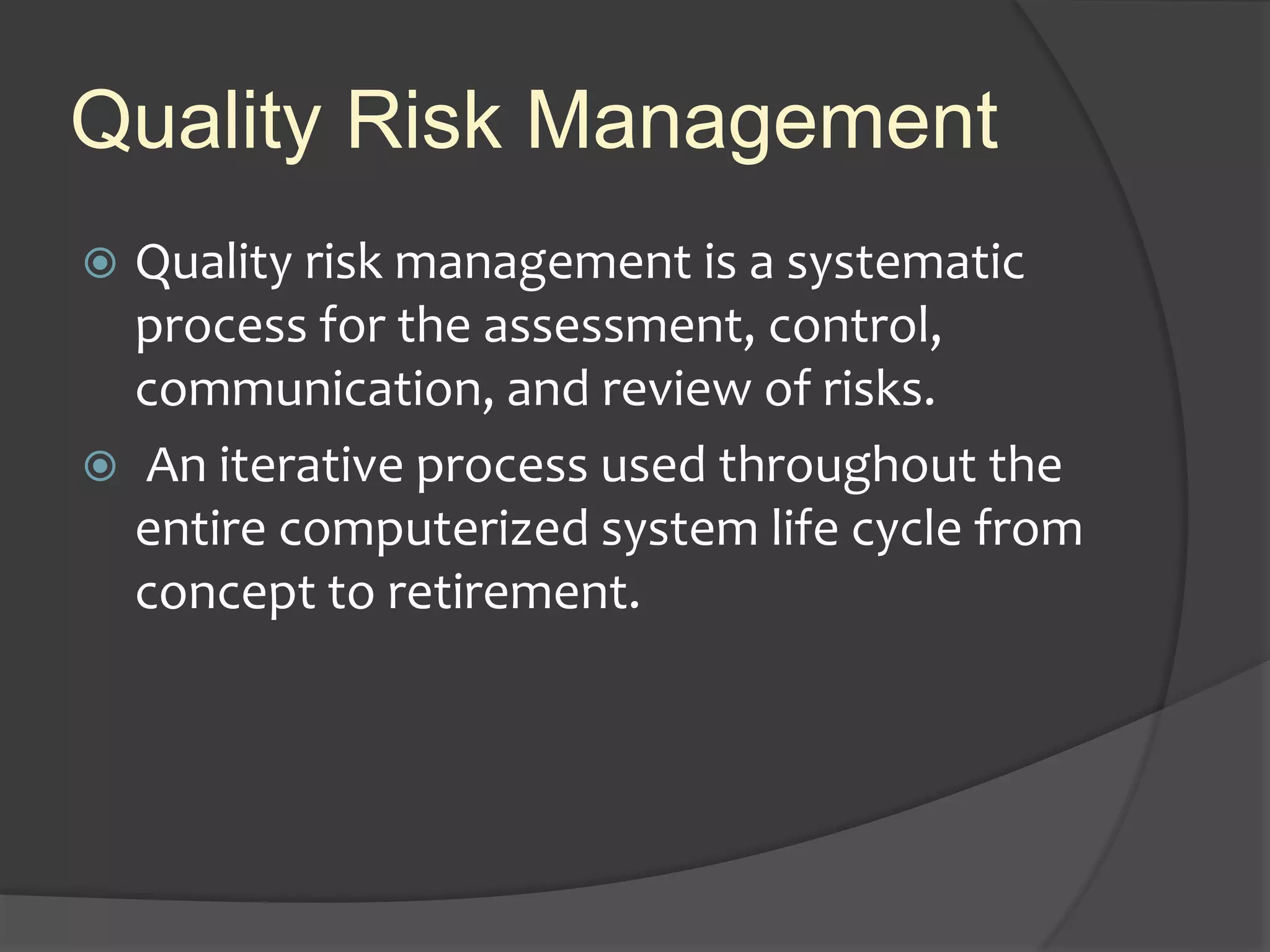 Quality Risk Management
 Quality risk management is a systematic
process for the assessment, control,
communication, and review of risks.
 An iterative process used throughout the
entire computerized system life cycle from
concept to retirement.
 