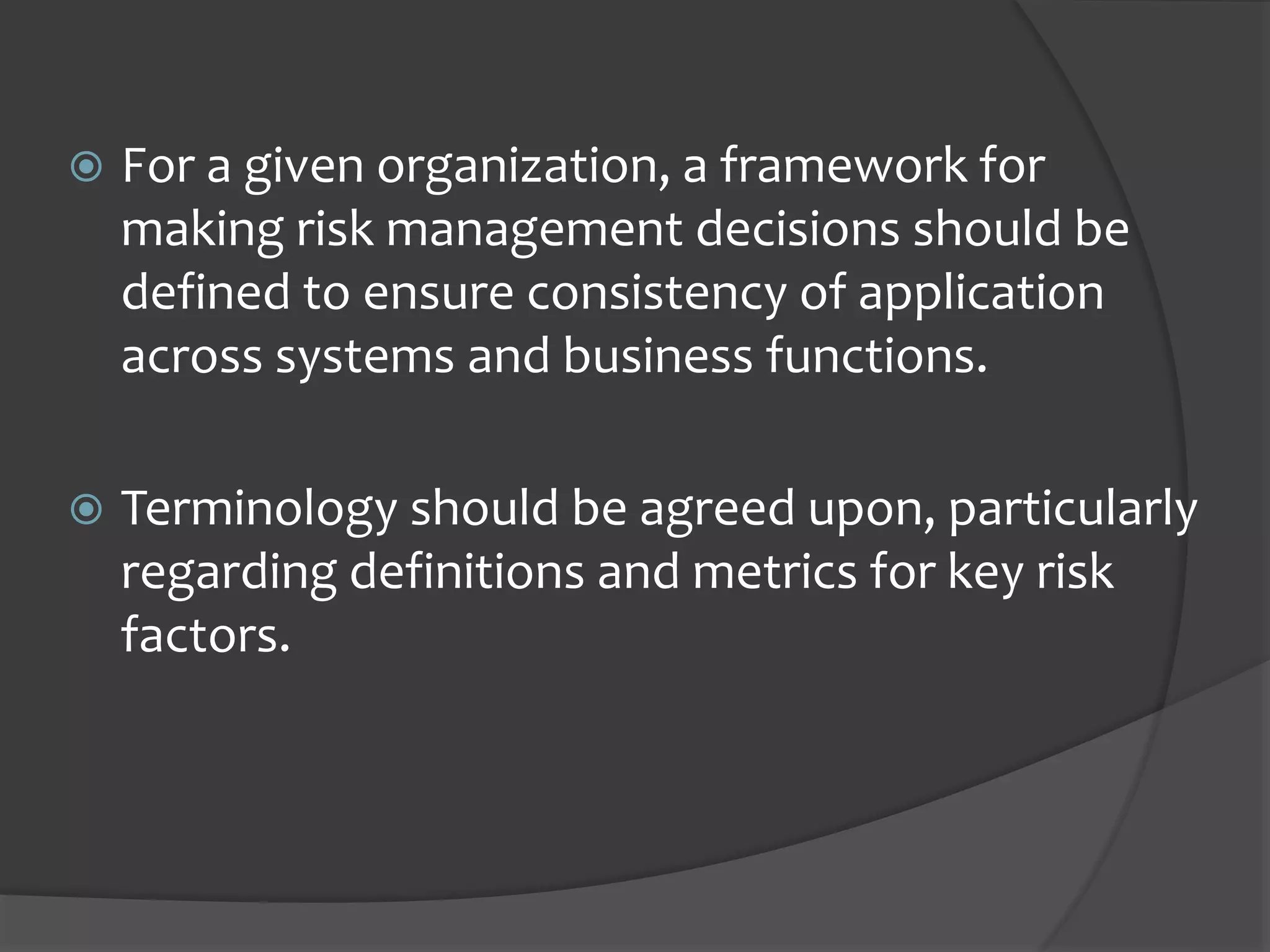  For a given organization, a framework for
making risk management decisions should be
defined to ensure consistency of application
across systems and business functions.
 Terminology should be agreed upon, particularly
regarding definitions and metrics for key risk
factors.
 