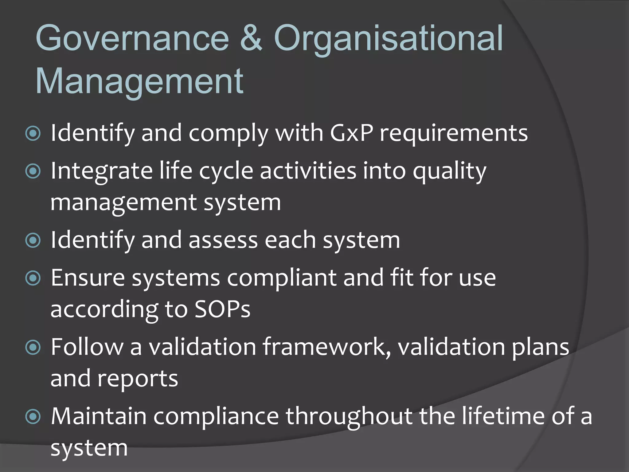 Governance & Organisational
Management
 Identify and comply with GxP requirements
 Integrate life cycle activities into quality
management system
 Identify and assess each system
 Ensure systems compliant and fit for use
according to SOPs
 Follow a validation framework, validation plans
and reports
 Maintain compliance throughout the lifetime of a
system
 