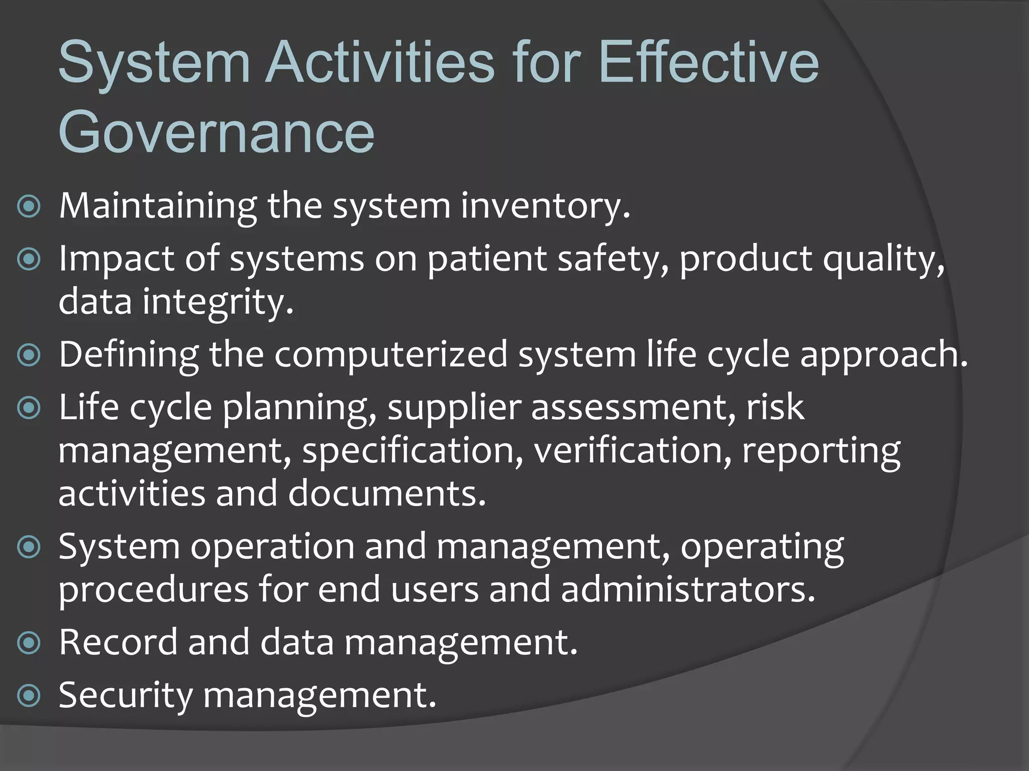 System Activities for Effective
Governance
 Maintaining the system inventory.
 Impact of systems on patient safety, product quality,
data integrity.
 Defining the computerized system life cycle approach.
 Life cycle planning, supplier assessment, risk
management, specification, verification, reporting
activities and documents.
 System operation and management, operating
procedures for end users and administrators.
 Record and data management.
 Security management.
 