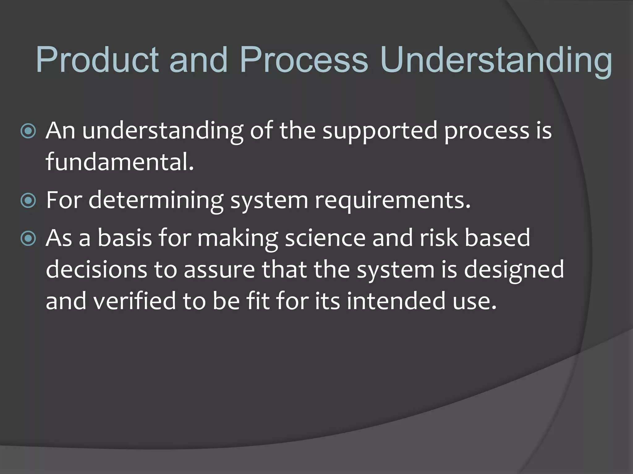 Product and Process Understanding
 An understanding of the supported process is
fundamental.
 For determining system requirements.
 As a basis for making science and risk based
decisions to assure that the system is designed
and verified to be fit for its intended use.
 