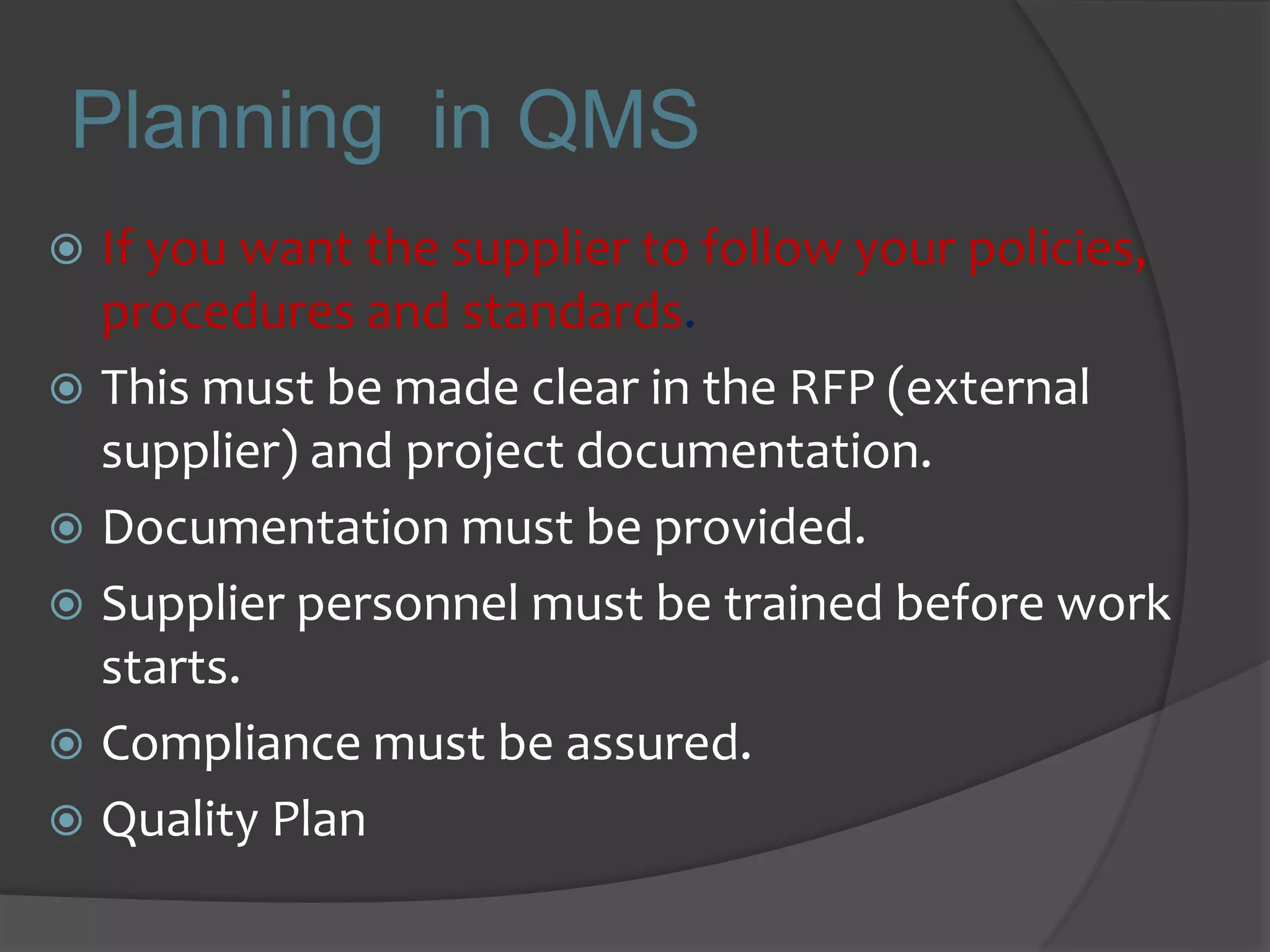 Planning in QMS
 If you want the supplier to follow your policies,
procedures and standards.
 This must be made clear in the RFP (external
supplier) and project documentation.
 Documentation must be provided.
 Supplier personnel must be trained before work
starts.
 Compliance must be assured.
 Quality Plan
 