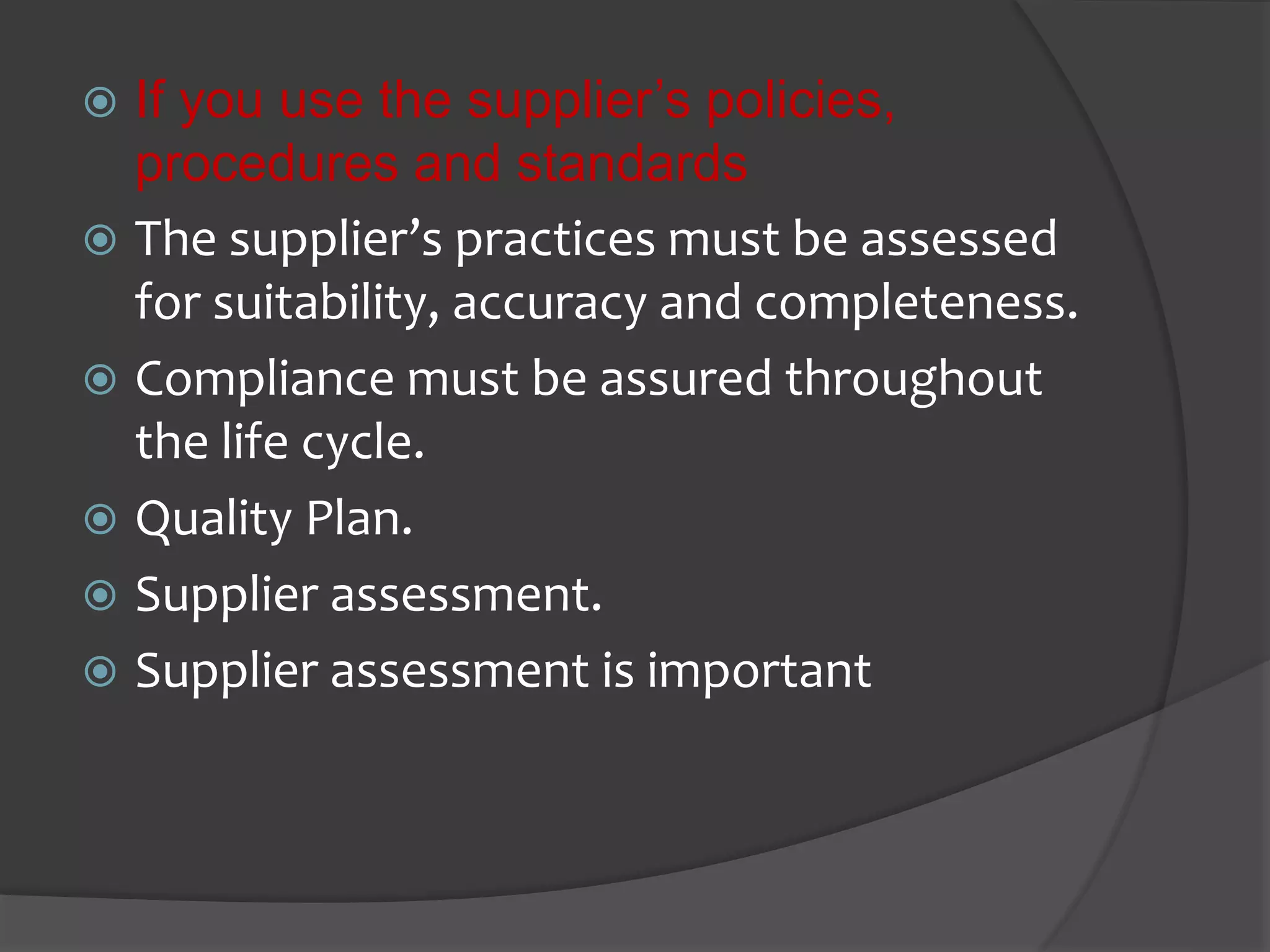  If you use the supplier’s policies,
procedures and standards
 The supplier’s practices must be assessed
for suitability, accuracy and completeness.
 Compliance must be assured throughout
the life cycle.
 Quality Plan.
 Supplier assessment.
 Supplier assessment is important
 
