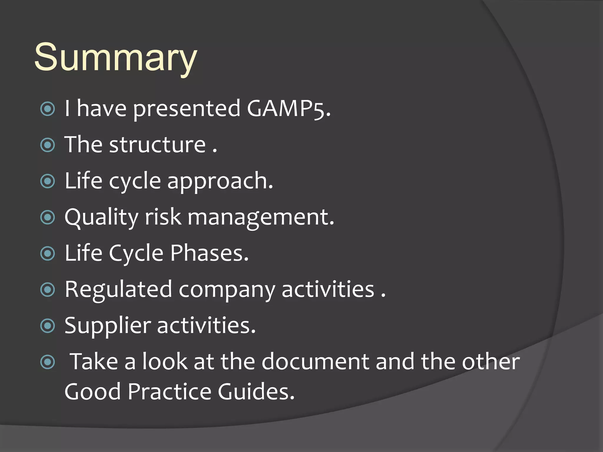 Summary
 I have presented GAMP5.
 The structure .
 Life cycle approach.
 Quality risk management.
 Life Cycle Phases.
 Regulated company activities .
 Supplier activities.
 Take a look at the document and the other
Good Practice Guides.
 