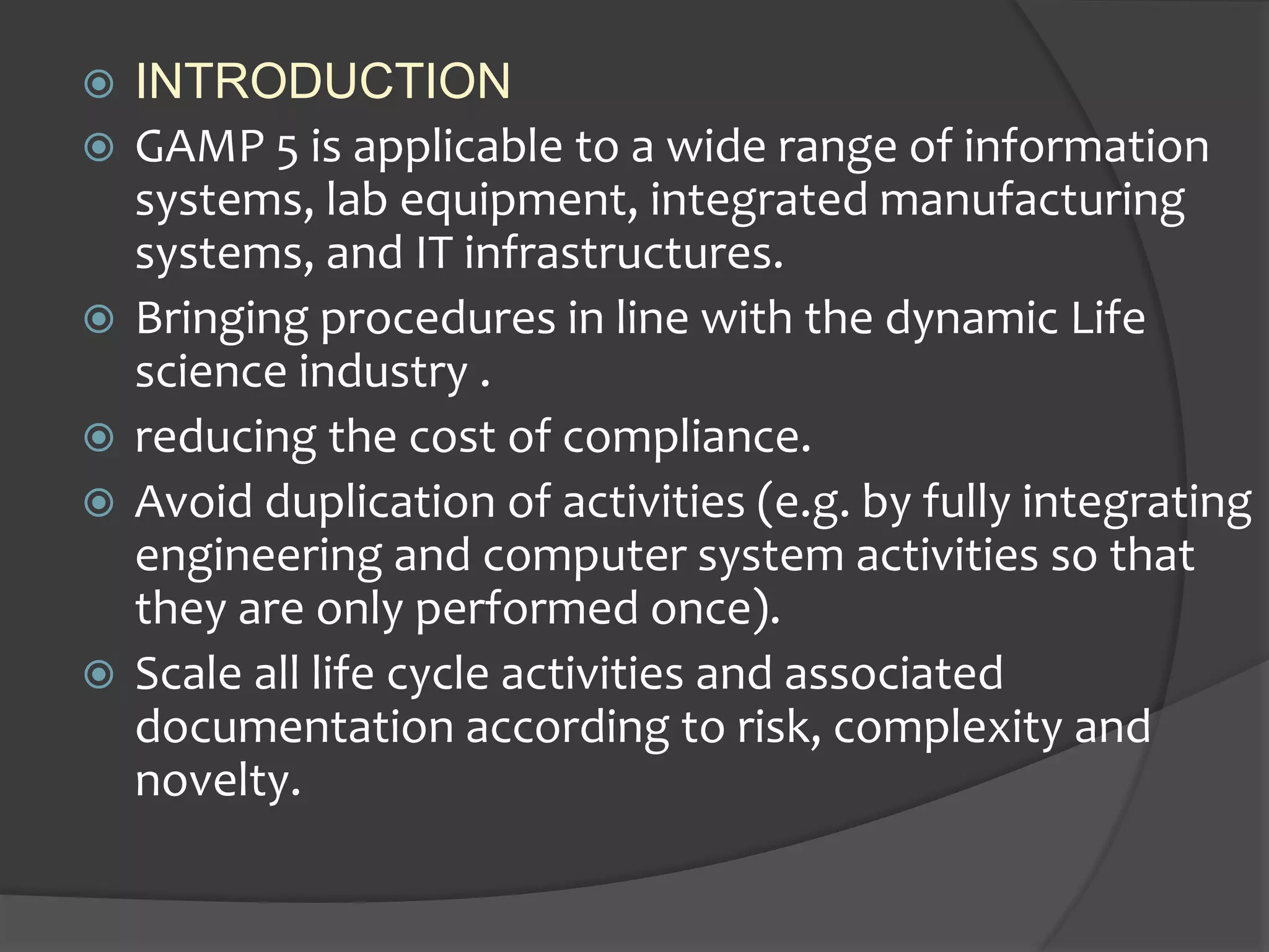  INTRODUCTION
 GAMP 5 is applicable to a wide range of information
systems, lab equipment, integrated manufacturing
systems, and IT infrastructures.
 Bringing procedures in line with the dynamic Life
science industry .
 reducing the cost of compliance.
 Avoid duplication of activities (e.g. by fully integrating
engineering and computer system activities so that
they are only performed once).
 Scale all life cycle activities and associated
documentation according to risk, complexity and
novelty.
 