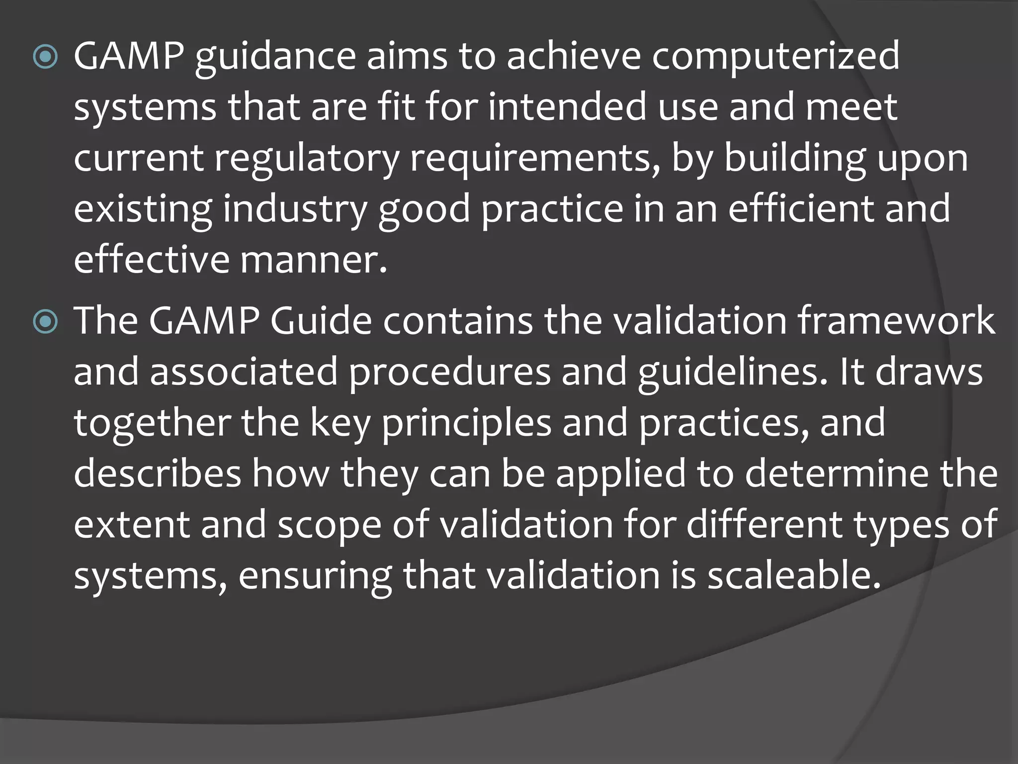  GAMP guidance aims to achieve computerized
systems that are fit for intended use and meet
current regulatory requirements, by building upon
existing industry good practice in an efficient and
effective manner.
 The GAMP Guide contains the validation framework
and associated procedures and guidelines. It draws
together the key principles and practices, and
describes how they can be applied to determine the
extent and scope of validation for different types of
systems, ensuring that validation is scaleable.
 