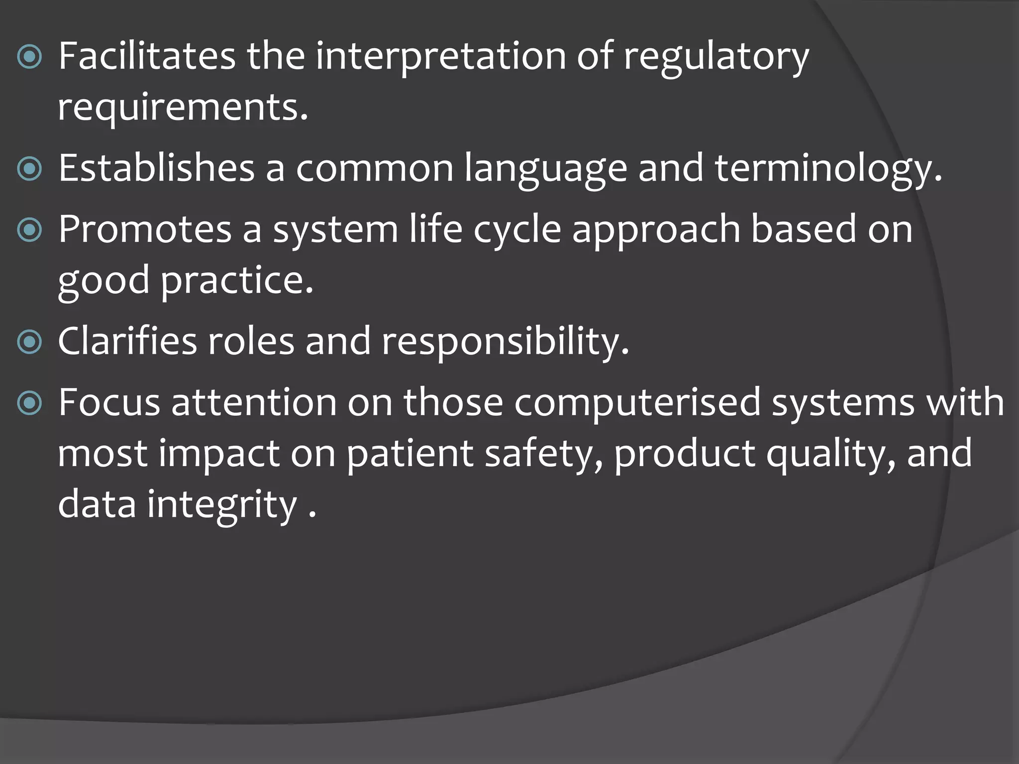  Facilitates the interpretation of regulatory
requirements.
 Establishes a common language and terminology.
 Promotes a system life cycle approach based on
good practice.
 Clarifies roles and responsibility.
 Focus attention on those computerised systems with
most impact on patient safety, product quality, and
data integrity .
 