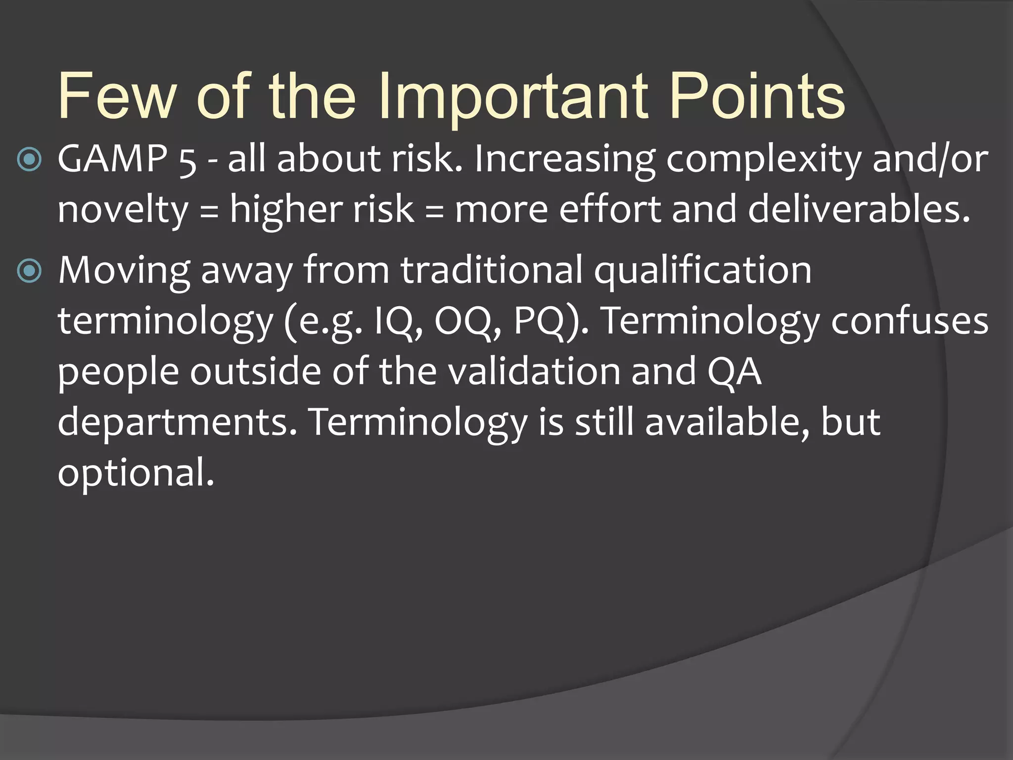 Few of the Important Points
 GAMP 5 - all about risk. Increasing complexity and/or
novelty = higher risk = more effort and deliverables.
 Moving away from traditional qualification
terminology (e.g. IQ, OQ, PQ). Terminology confuses
people outside of the validation and QA
departments. Terminology is still available, but
optional.
 