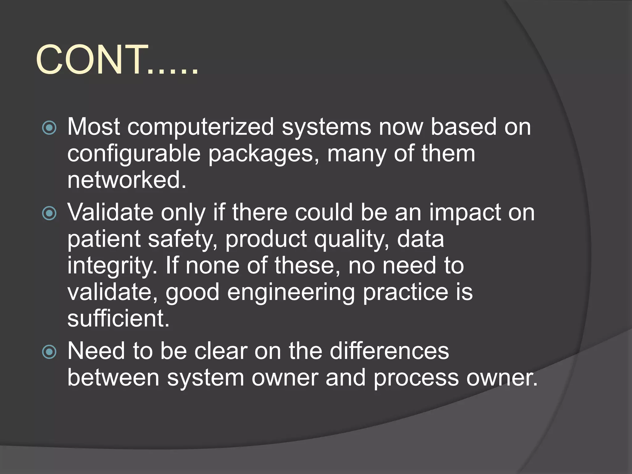 CONT.....
 Most computerized systems now based on
configurable packages, many of them
networked.
 Validate only if there could be an impact on
patient safety, product quality, data
integrity. If none of these, no need to
validate, good engineering practice is
sufficient.
 Need to be clear on the differences
between system owner and process owner.
 