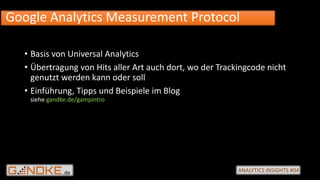 .de ANALYTICS INSIGHTS #04
• Basis von Universal Analytics
• Übertragung von Hits aller Art auch dort, wo der Trackingcode nicht
genutzt werden kann oder soll
• Einführung, Tipps und Beispiele im Blog
siehe gandke.de/gampintro
Google Analytics Measurement Protocol
 