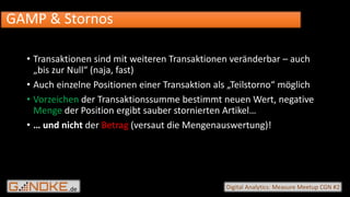 .de Digital Analytics: Measure Meetup CGN #2
• Transaktionen sind mit weiteren Transaktionen veränderbar – auch
„bis zur Null“ (naja, fast)
• Auch einzelne Positionen einer Transaktion als „Teilstorno“ möglich
• Vorzeichen der Transaktionssumme bestimmt neuen Wert, negative
Menge der Position ergibt sauber stornierten Artikel…
• … und nicht der Betrag (versaut die Mengenauswertung)!
GAMP & Stornos
 