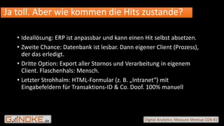 .de Digital Analytics: Measure Meetup CGN #2
• Ideallösung: ERP ist anpassbar und kann einen Hit selbst absetzen.
• Zweite Chance: Datenbank ist lesbar. Dann eigener Client (Prozess),
der das erledigt.
• Dritte Option: Export aller Stornos und Verarbeitung in eigenem
Client. Flaschenhals: Mensch.
• Letzter Strohhalm: HTML-Formular (z. B. „Intranet“) mit
Eingabefeldern für Transaktions-ID & Co. Doof. 100% manuell
Ja toll. Aber wie kommen die Hits zustande?
 