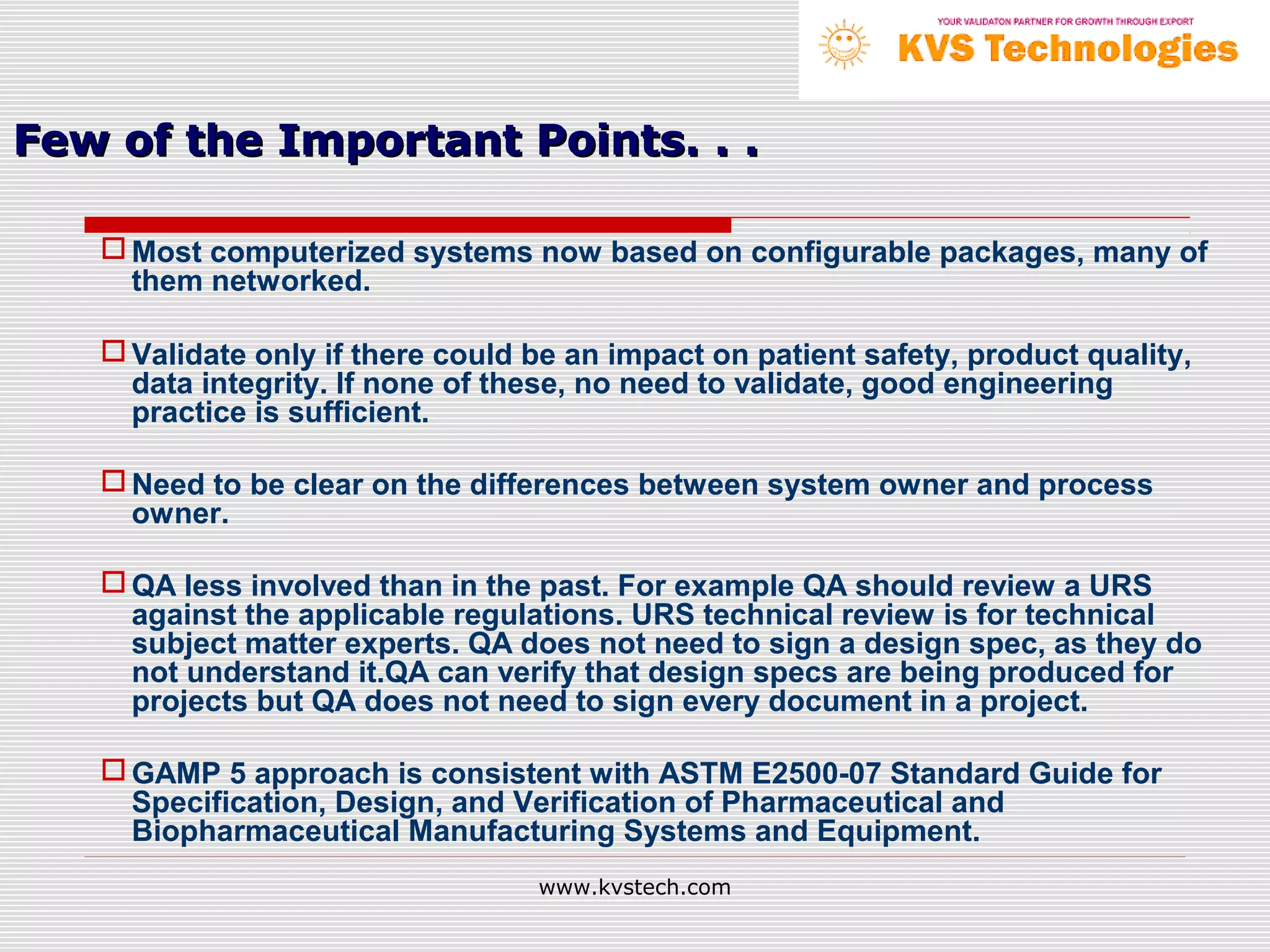 Few of the Important Points. . .

    Most computerized systems now based on configurable packages, many of
     them networked.

    Validate only if there could be an impact on patient safety, product quality,
     data integrity. If none of these, no need to validate, good engineering
     practice is sufficient.

    Need to be clear on the differences between system owner and process
     owner.

    QA less involved than in the past. For example QA should review a URS
     against the applicable regulations. URS technical review is for technical
     subject matter experts. QA does not need to sign a design spec, as they do
     not understand it.QA can verify that design specs are being produced for
     projects but QA does not need to sign every document in a project.

    GAMP 5 approach is consistent with ASTM E2500-07 Standard Guide for
     Specification, Design, and Verification of Pharmaceutical and
     Biopharmaceutical Manufacturing Systems and Equipment.
                                  www.kvstech.com
 