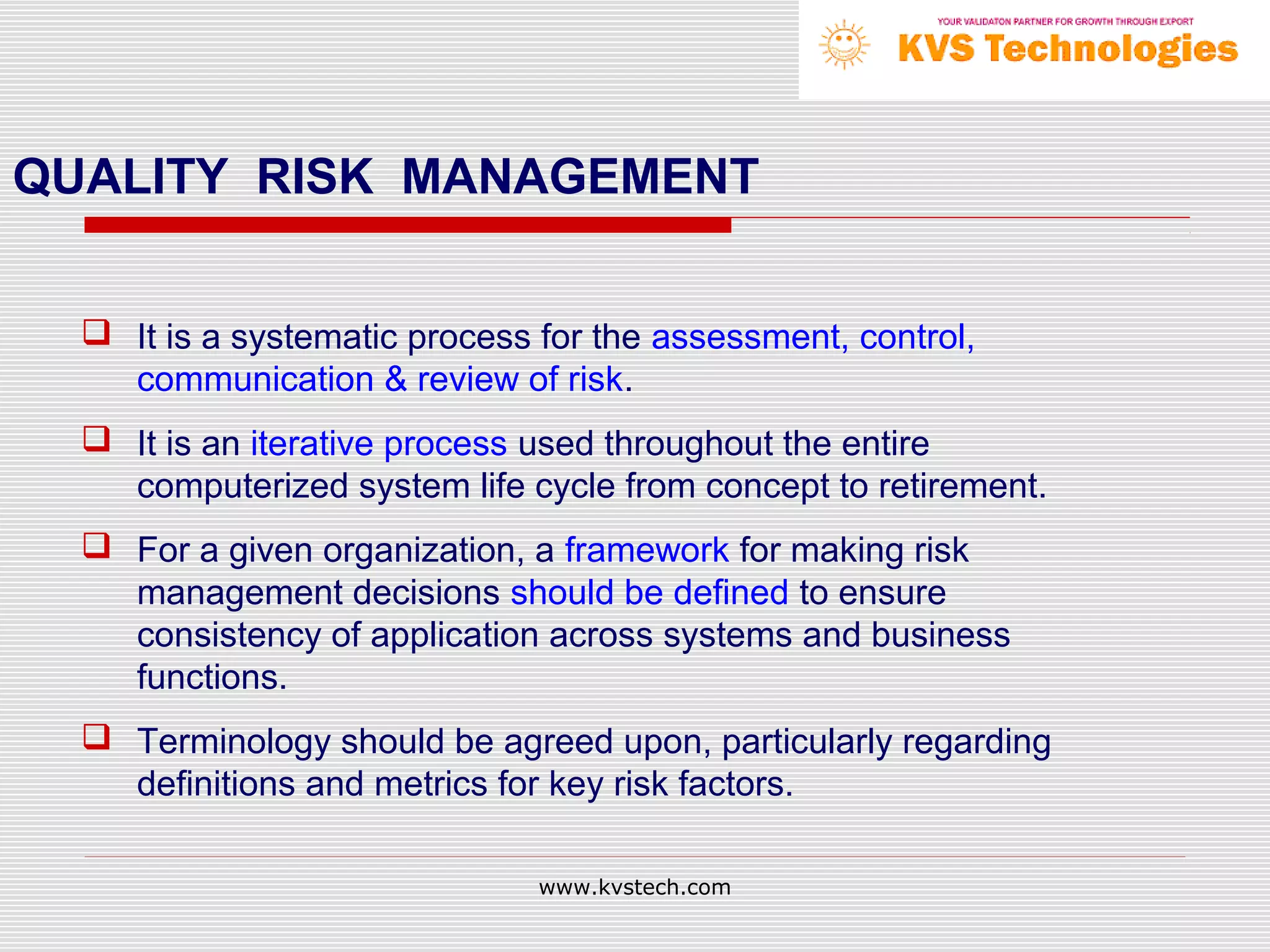 QUALITY RISK MANAGEMENT


   It is a systematic process for the assessment, control,
    communication & review of risk.
   It is an iterative process used throughout the entire
    computerized system life cycle from concept to retirement.
   For a given organization, a framework for making risk
    management decisions should be defined to ensure
    consistency of application across systems and business
    functions.
   Terminology should be agreed upon, particularly regarding
    definitions and metrics for key risk factors.

                               www.kvstech.com
 