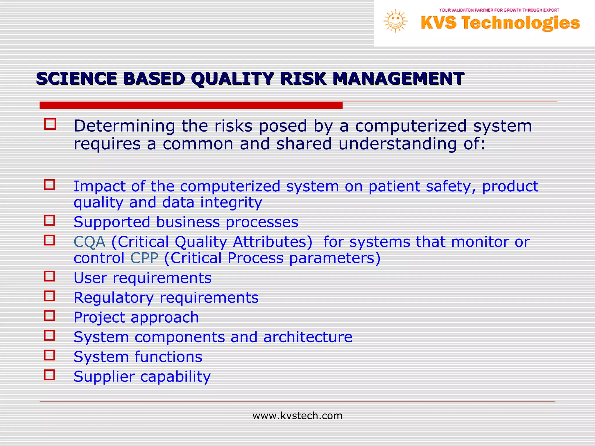 SCIENCE BASED QUALITY RISK MANAGEMENT

 Determining the risks posed by a computerized system
  requires a common and shared understanding of:

   Impact of the computerized system on patient safety, product
    quality and data integrity
   Supported business processes
   CQA (Critical Quality Attributes) for systems that monitor or
    control CPP (Critical Process parameters)
   User requirements
   Regulatory requirements
   Project approach
   System components and architecture
   System functions
   Supplier capability

                           www.kvstech.com
 