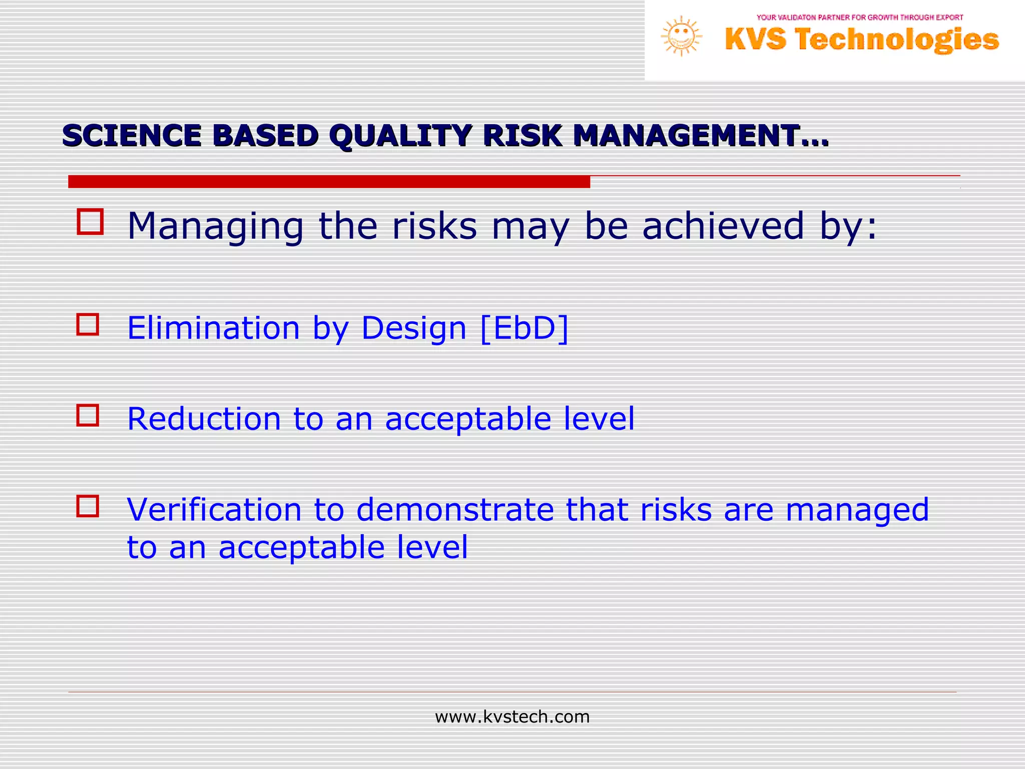SCIENCE BASED QUALITY RISK MANAGEMENT…


 Managing the risks may be achieved by:

 Elimination by Design [EbD]

 Reduction to an acceptable level

 Verification to demonstrate that risks are managed
  to an acceptable level




                     www.kvstech.com
 