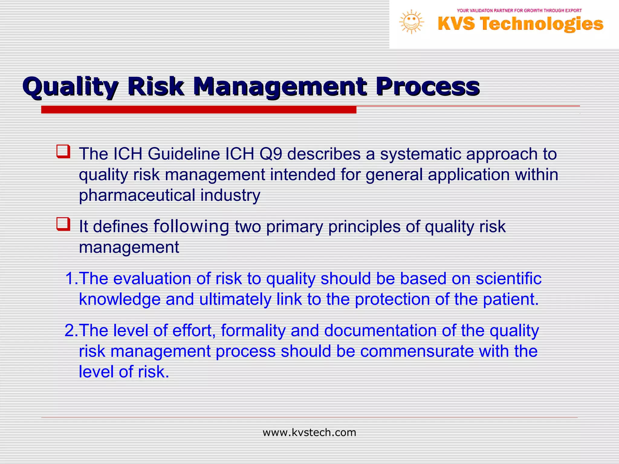 Quality Risk Management Process

   The ICH Guideline ICH Q9 describes a systematic approach to
     quality risk management intended for general application within
     pharmaceutical industry
   It defines following two primary principles of quality risk
     management
   1.The evaluation of risk to quality should be based on scientific
     knowledge and ultimately link to the protection of the patient.
   2.The level of effort, formality and documentation of the quality
     risk management process should be commensurate with the
     level of risk.


                              www.kvstech.com
 
