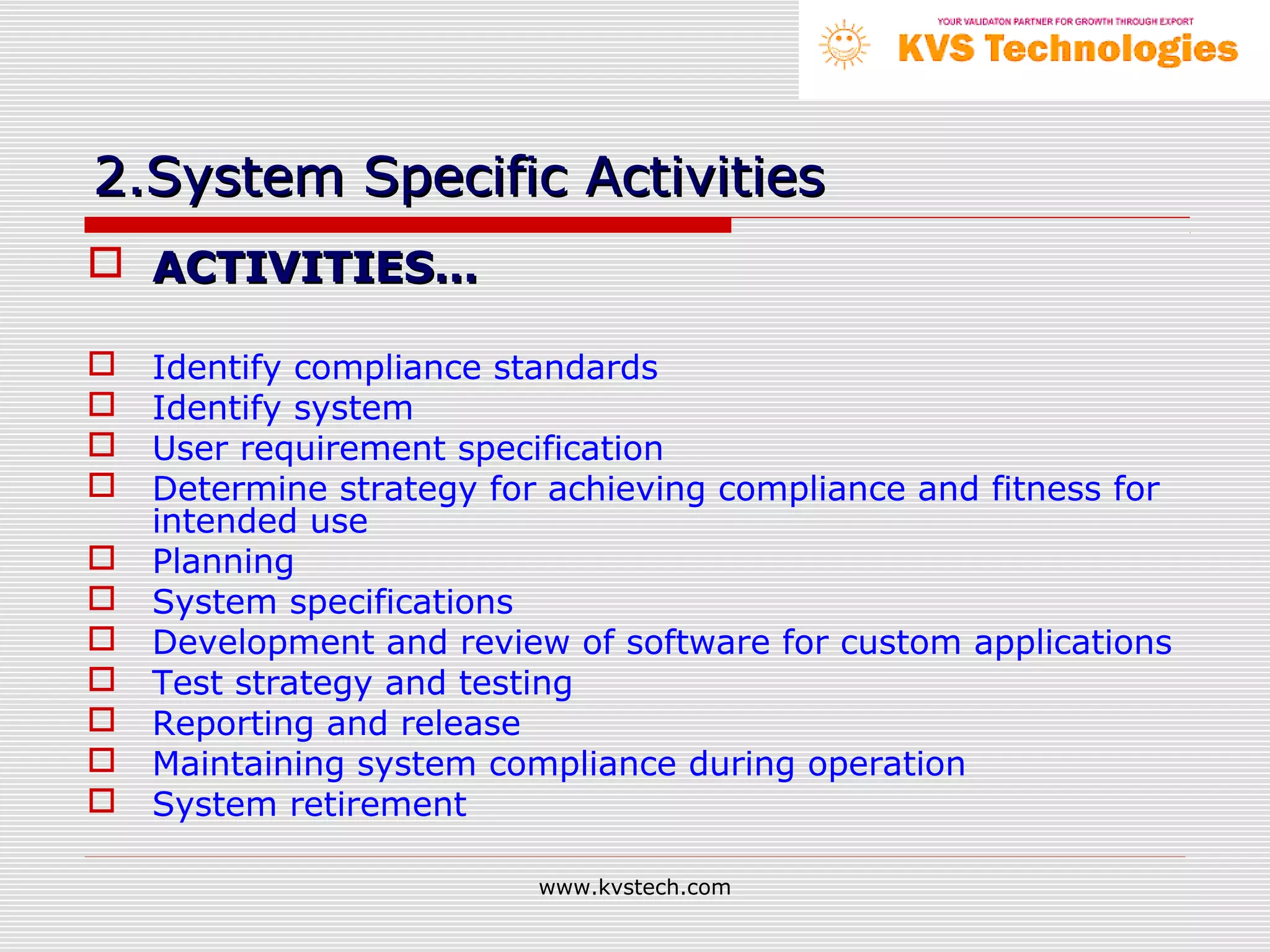 2.System Specific Activities
 ACTIVITIES…

   Identify compliance standards
   Identify system
   User requirement specification
   Determine strategy for achieving compliance and fitness for
    intended use
   Planning
   System specifications
   Development and review of software for custom applications
   Test strategy and testing
   Reporting and release
   Maintaining system compliance during operation
   System retirement

                          www.kvstech.com
 