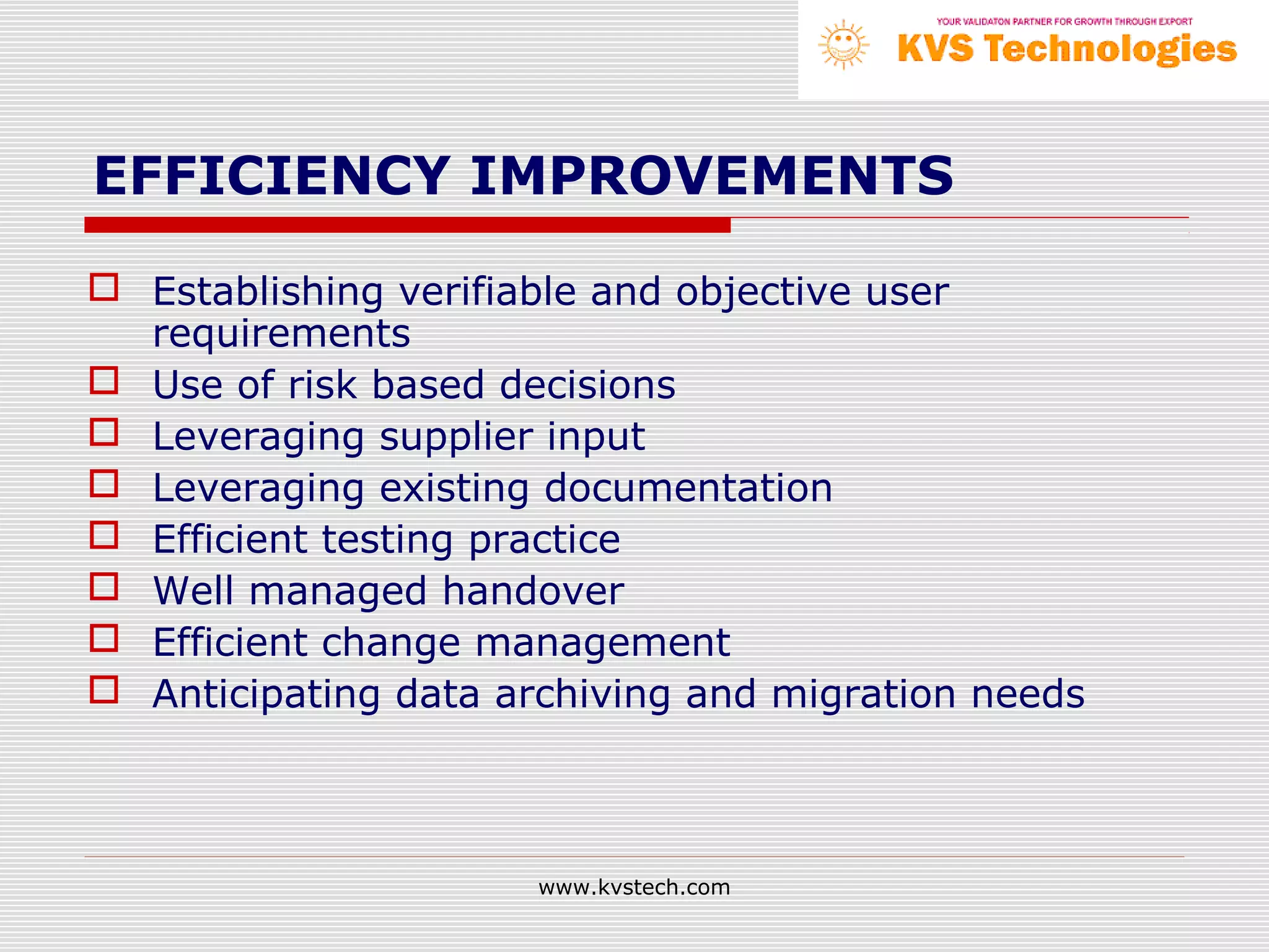 EFFICIENCY IMPROVEMENTS

 Establishing verifiable and objective user
  requirements
 Use of risk based decisions
 Leveraging supplier input
 Leveraging existing documentation
 Efficient testing practice
 Well managed handover
 Efficient change management
 Anticipating data archiving and migration needs



                      www.kvstech.com
 