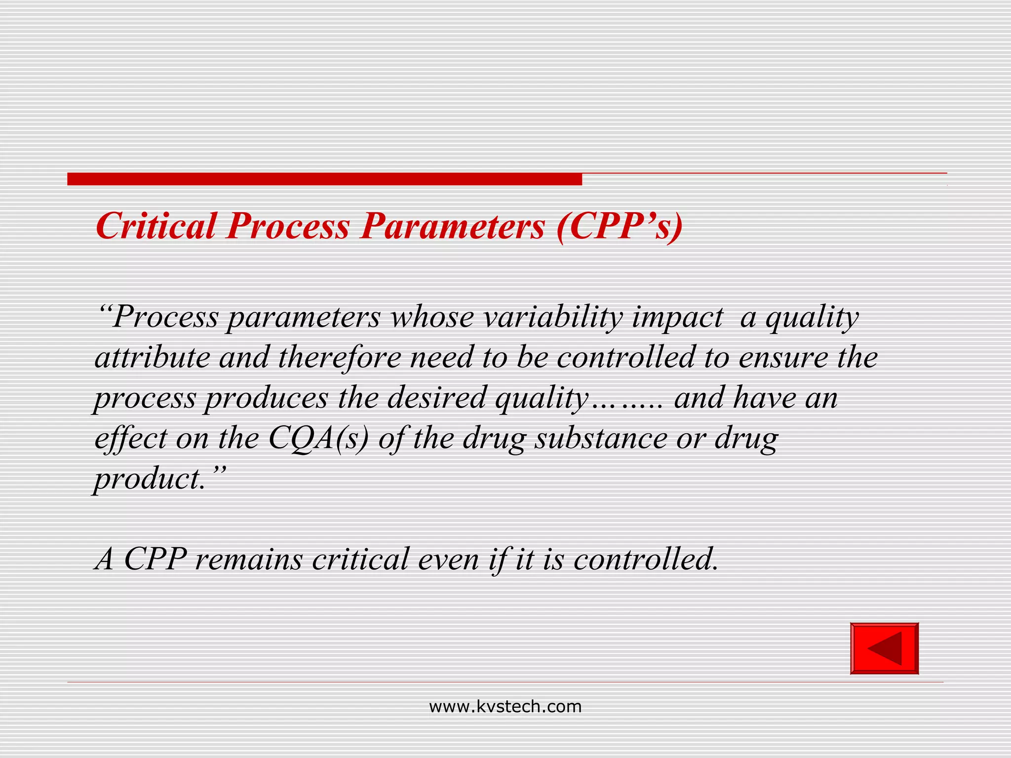 Critical Process Parameters (CPP’s)

“Process parameters whose variability impact a quality
attribute and therefore need to be controlled to ensure the
process produces the desired quality…….. and have an
effect on the CQA(s) of the drug substance or drug
product.”

A CPP remains critical even if it is controlled.



                         www.kvstech.com
 