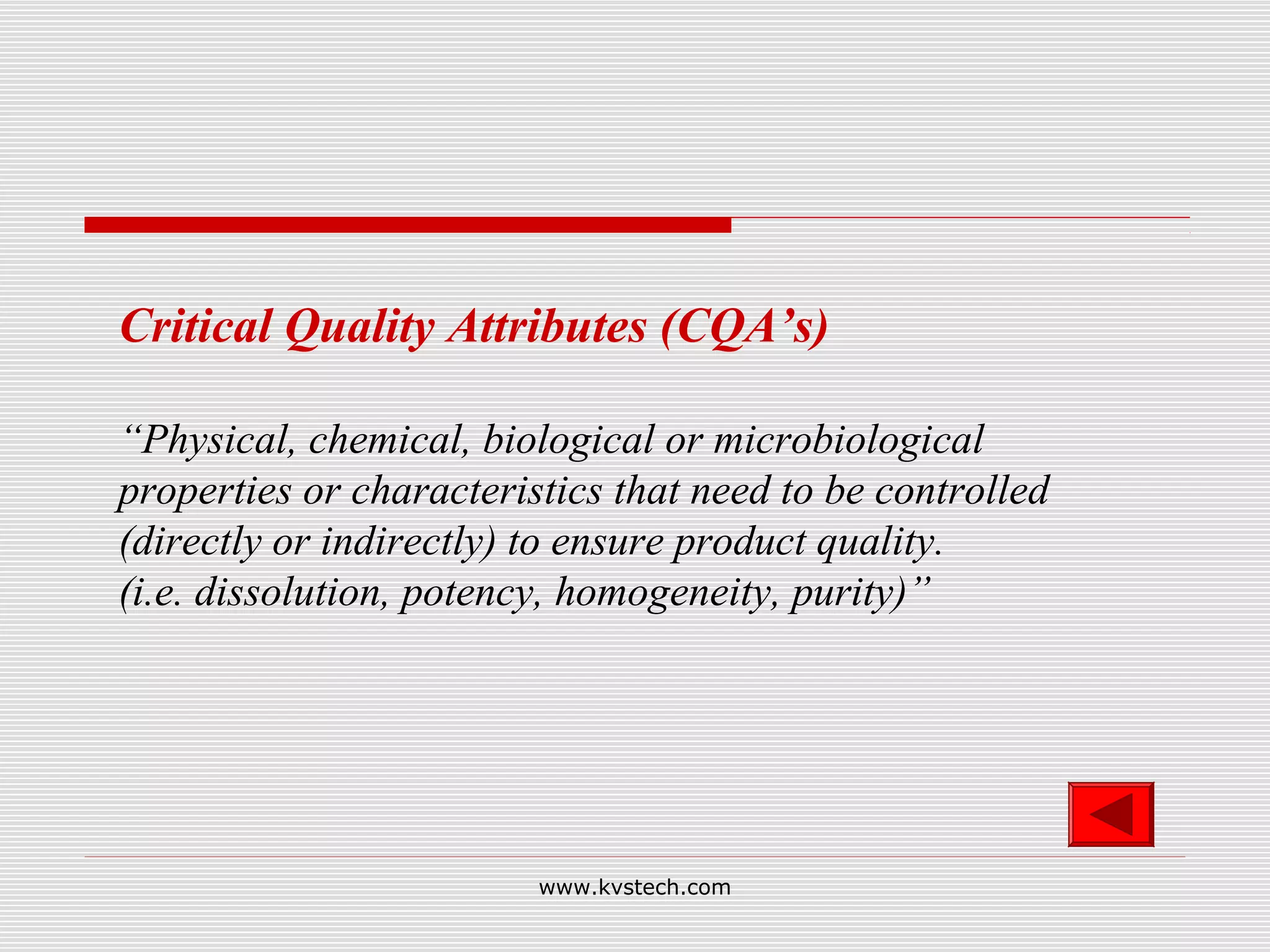 Critical Quality Attributes (CQA’s)

“Physical, chemical, biological or microbiological
properties or characteristics that need to be controlled
(directly or indirectly) to ensure product quality.
(i.e. dissolution, potency, homogeneity, purity)”




                         www.kvstech.com
 