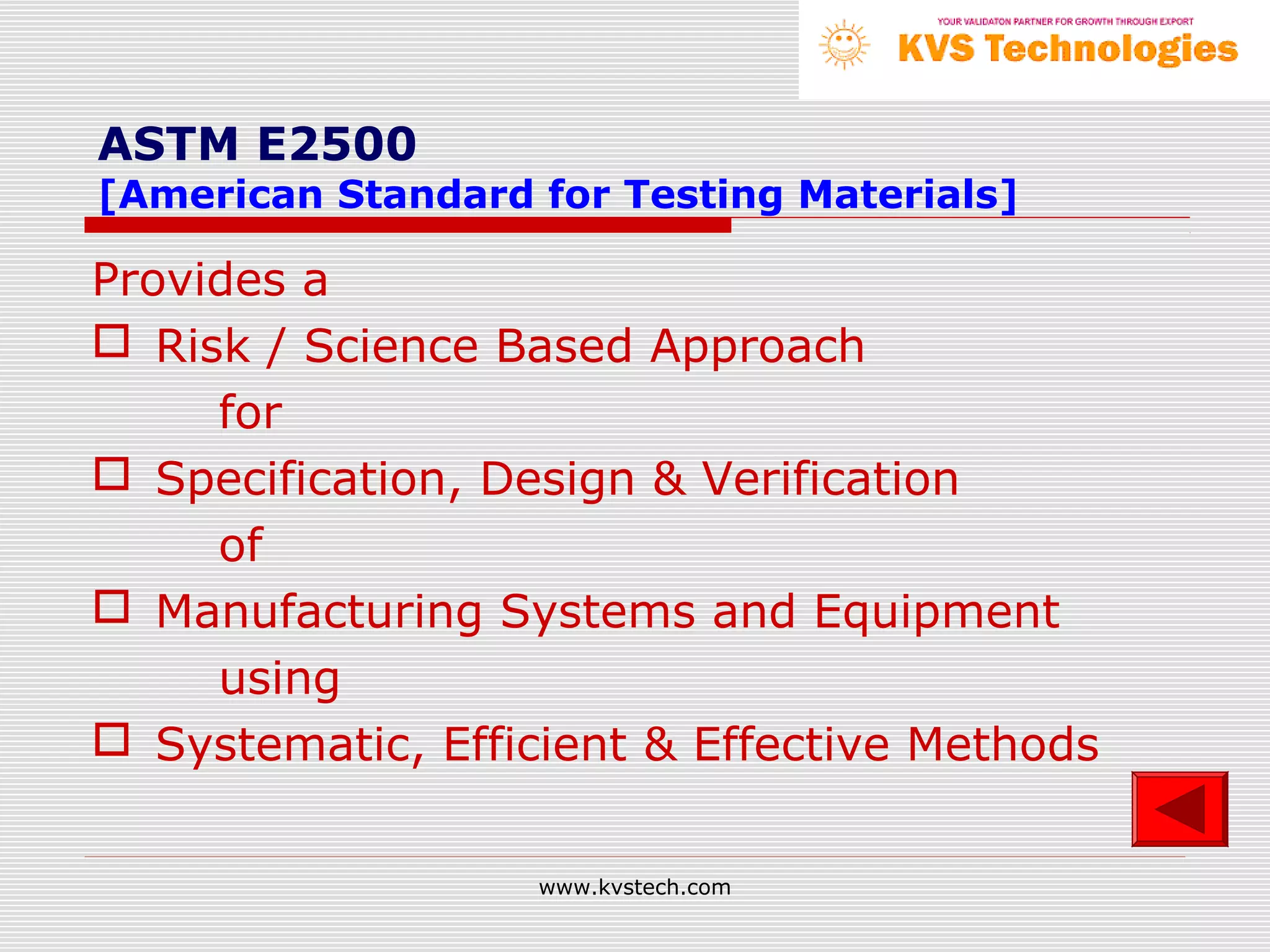 ASTM E2500
[American Standard for Testing Materials]

Provides a
 Risk / Science Based Approach
     for
 Specification, Design & Verification
     of
 Manufacturing Systems and Equipment
     using
 Systematic, Efficient & Effective Methods


                   www.kvstech.com
 