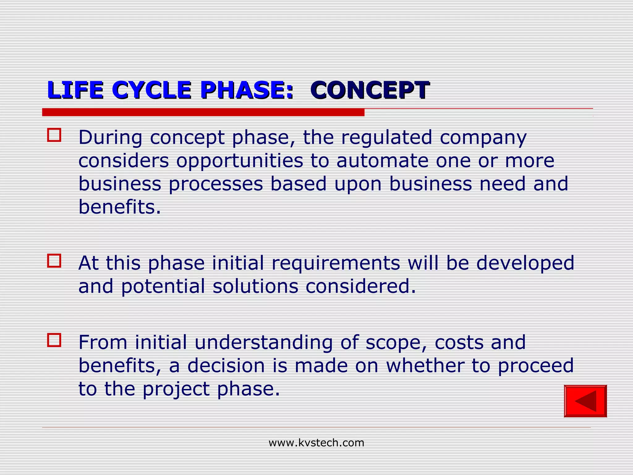 LIFE CYCLE PHASE: CONCEPT
 During concept phase, the regulated company
  considers opportunities to automate one or more
  business processes based upon business need and
  benefits.

 At this phase initial requirements will be developed
  and potential solutions considered.

 From initial understanding of scope, costs and
  benefits, a decision is made on whether to proceed
  to the project phase.

                      www.kvstech.com
 