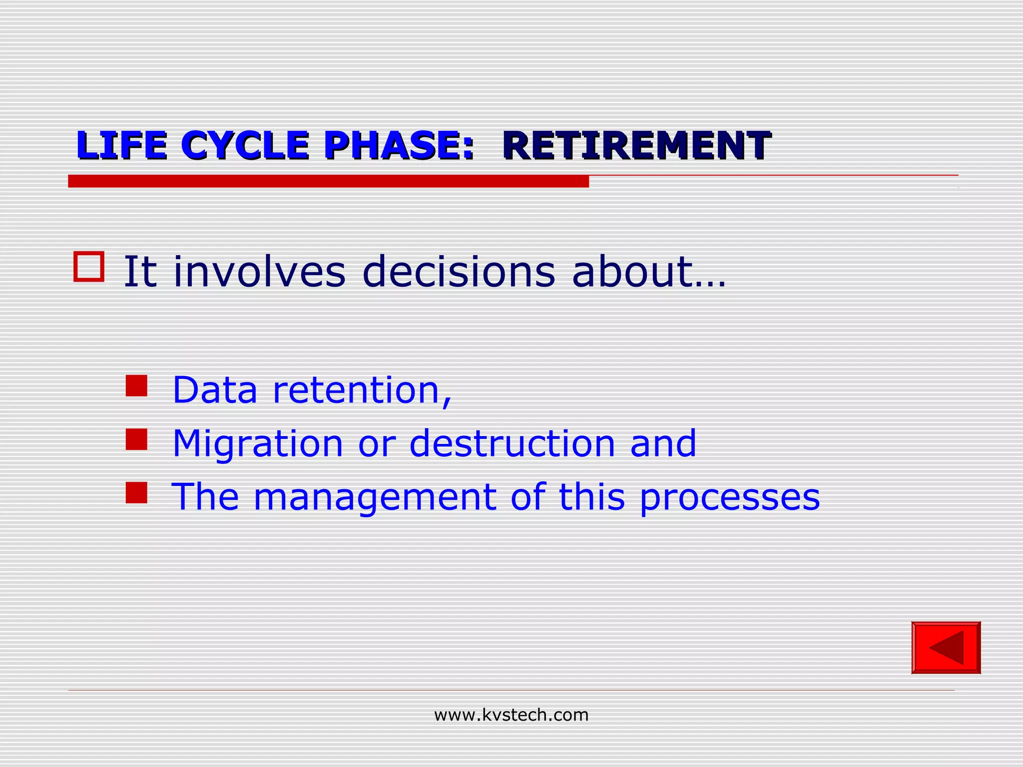 LIFE CYCLE PHASE: RETIREMENT


 It involves decisions about…

   Data retention,
   Migration or destruction and
   The management of this processes




                 www.kvstech.com
 